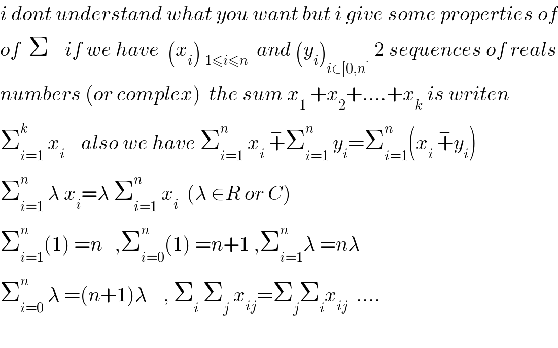 i dont understand what you want but i give some properties of  of  Σ    if we have  (x_i ) _(1≤i≤n)   and (y_i )_(i∈[0,n])  2 sequences of reals  numbers (or complex)  the sum x_1  +x_2 +....+x_k  is writen  Σ_(i=1) ^k  x_i     also we have Σ_(i=1) ^n  x_i  +^− Σ_(i=1) ^n  y_i =Σ_(i=1) ^n (x_i  +^− y_i )  Σ_(i=1) ^n  λ x_i =λ Σ_(i=1) ^n  x_i   (λ ∈R or C)  Σ_(i=1) ^n (1) =n   ,Σ_(i=0) ^n (1) =n+1 ,Σ_(i=1) ^n λ =nλ  Σ_(i=0) ^n  λ =(n+1)λ    , Σ_i  Σ_j  x_(ij) =Σ_j Σ_i x_(ij)   ....    