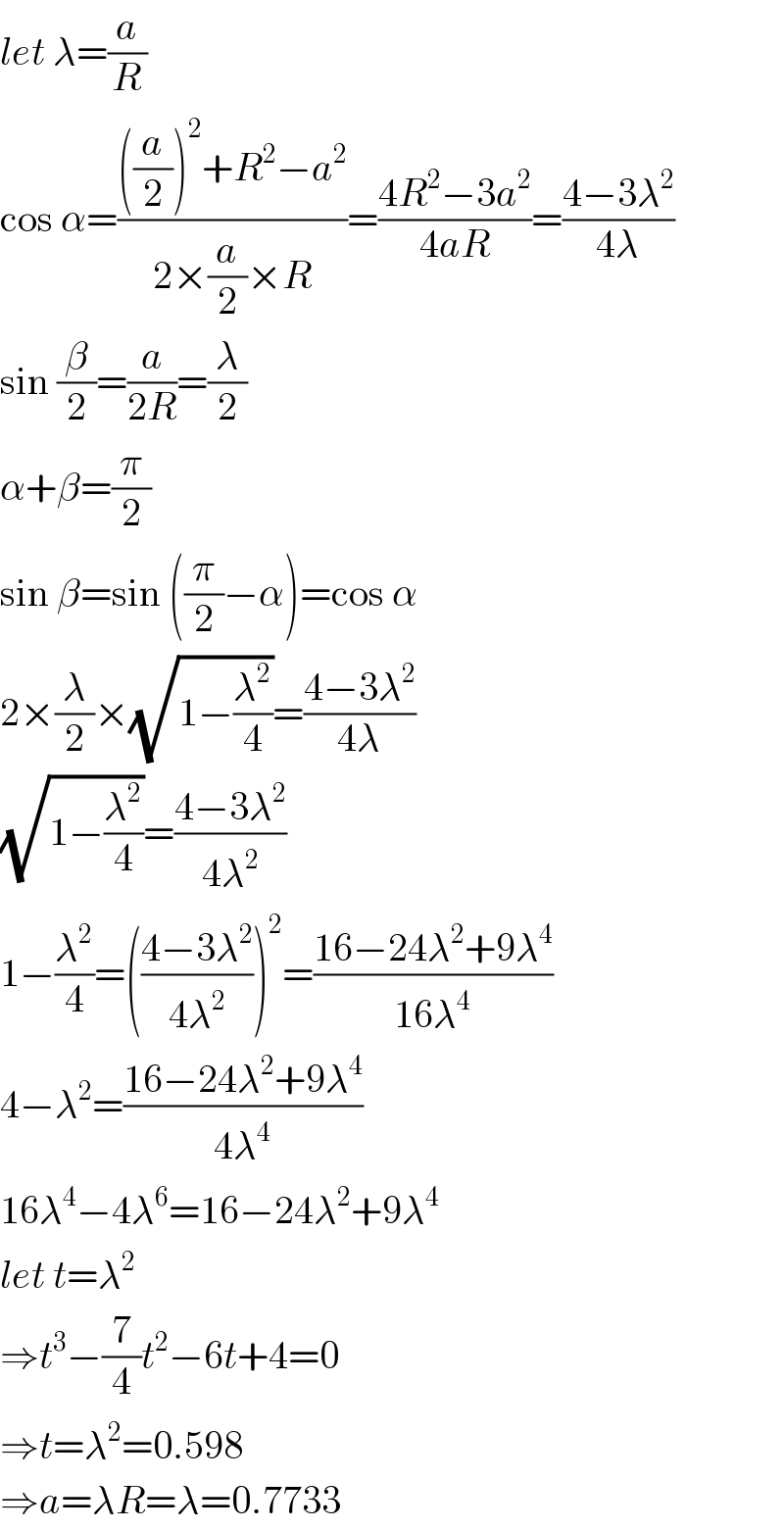 let λ=(a/R)  cos α=((((a/2))^2 +R^2 −a^2 )/(2×(a/2)×R))=((4R^2 −3a^2 )/(4aR))=((4−3λ^2 )/(4λ))  sin (β/2)=(a/(2R))=(λ/2)  α+β=(π/2)  sin β=sin ((π/2)−α)=cos α  2×(λ/2)×(√(1−(λ^2 /4)))=((4−3λ^2 )/(4λ))  (√(1−(λ^2 /4)))=((4−3λ^2 )/(4λ^2 ))  1−(λ^2 /4)=(((4−3λ^2 )/(4λ^2 )))^2 =((16−24λ^2 +9λ^4 )/(16λ^4 ))  4−λ^2 =((16−24λ^2 +9λ^4 )/(4λ^4 ))  16λ^4 −4λ^6 =16−24λ^2 +9λ^4   let t=λ^2   ⇒t^3 −(7/4)t^2 −6t+4=0  ⇒t=λ^2 =0.598  ⇒a=λR=λ=0.7733  