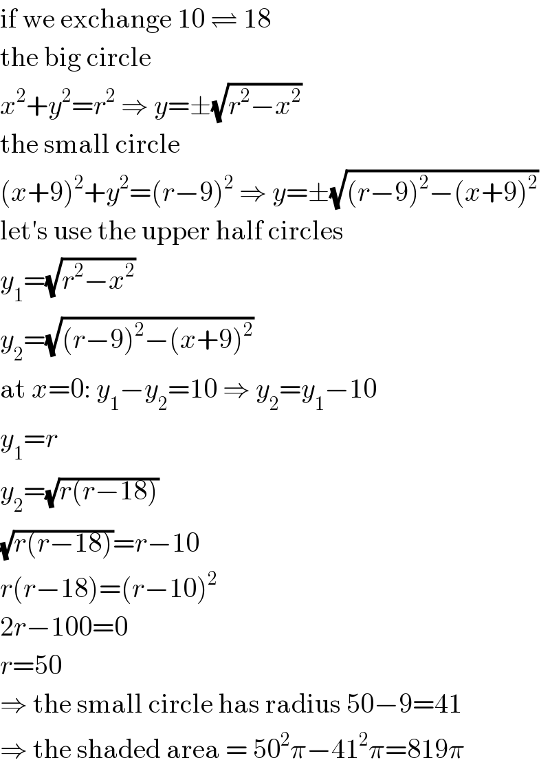 if we exchange 10 ⇌ 18  the big circle  x^2 +y^2 =r^2  ⇒ y=±(√(r^2 −x^2 ))  the small circle  (x+9)^2 +y^2 =(r−9)^2  ⇒ y=±(√((r−9)^2 −(x+9)^2 ))  let′s use the upper half circles  y_1 =(√(r^2 −x^2 ))  y_2 =(√((r−9)^2 −(x+9)^2 ))  at x=0: y_1 −y_2 =10 ⇒ y_2 =y_1 −10  y_1 =r  y_2 =(√(r(r−18)))  (√(r(r−18)))=r−10  r(r−18)=(r−10)^2   2r−100=0  r=50  ⇒ the small circle has radius 50−9=41  ⇒ the shaded area = 50^2 π−41^2 π=819π  