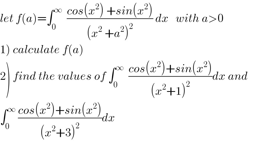 let f(a)=∫_0 ^∞   ((cos(x^2 ) +sin(x^2 ))/((x^2  +a^2 )^2 )) dx   with a>0  1) calculate f(a)  2) find the values of ∫_0 ^∞   ((cos(x^2 )+sin(x^2 ))/((x^2 +1)^2 ))dx and  ∫_0 ^∞  ((cos(x^2 )+sin(x^2 ))/((x^2 +3)^2 ))dx  