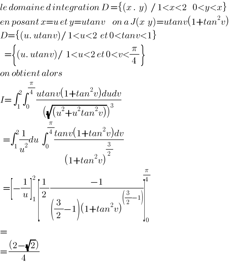 le domaine d integration D ={(x .  y)  / 1<x<2    0<y<x}  en posant x=u et y=utanv     on a J(x  y)=utanv(1+tan^2 v)  D={(u. utanv)/ 1<u<2  et 0<tanv<1}     ={(u. utanv)/  1<u<2 et 0<v<(π/4) }  on obtient alors   I= ∫_1 ^2 ∫_0 ^(π/4)  ((utanv(1+tan^2 v)dudv)/(((√((u^2 +u^2 tan^2 v))))^3 ))    =∫_1 ^2 (1/u^2 )du  ∫_0 ^(π/4) ((tanv(1+tan^2 v)dv)/((1+tan^2 v)^(3/2) ))    =[−(1/u)]_1 ^2  [(1/2) ((−1)/(((3/2)−1)(1+tan^2 v)^(((3/2)−1)) ))]_0 ^(π/4)   =  = (((2−(√2)))/4)  