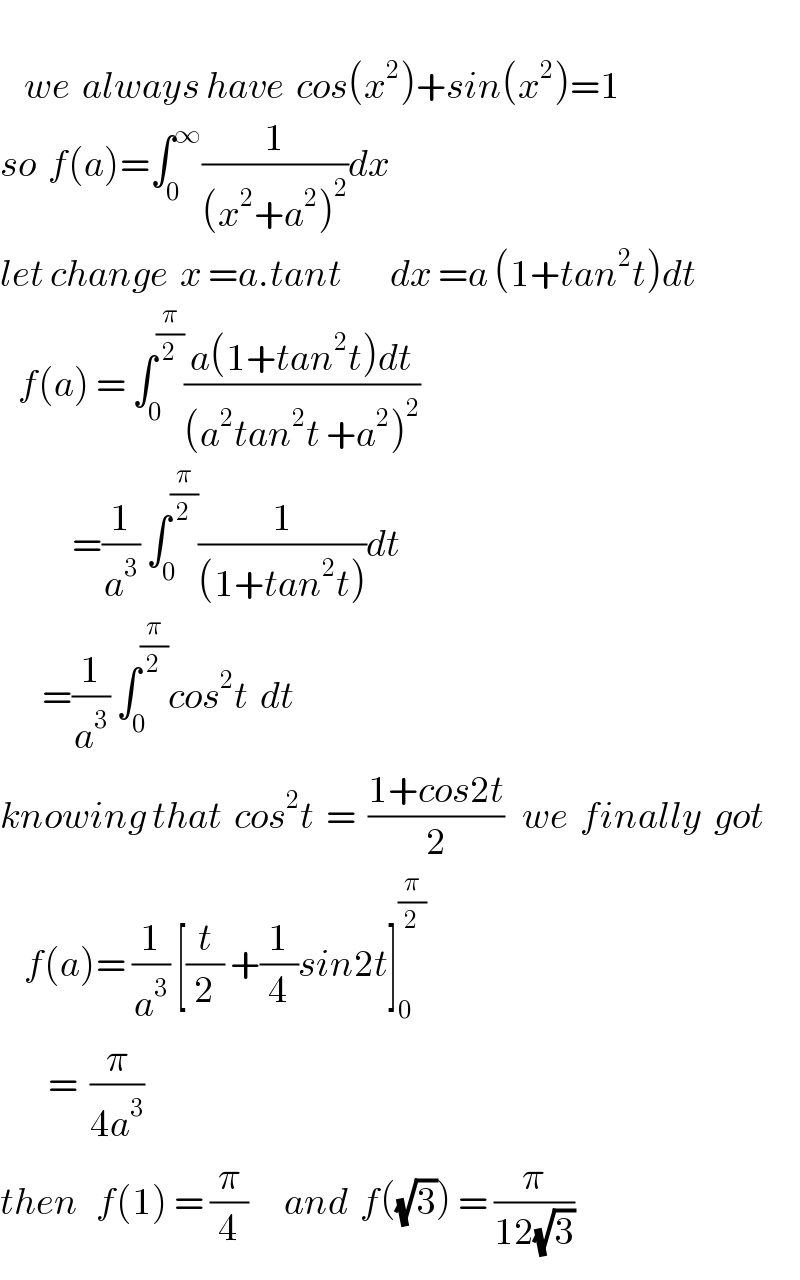       we  always have  cos(x^2 )+sin(x^2 )=1  so  f(a)=∫_0 ^∞ (1/((x^2 +a^2 )^2 ))dx  let change  x =a.tant        dx =a (1+tan^2 t)dt     f(a) = ∫_0 ^(π/2) ((a(1+tan^2 t)dt)/((a^2 tan^2 t +a^2 )^2 ))              =(1/a^3 ) ∫_0 ^(π/2) (1/((1+tan^2 t)))dt         =(1/a^3 ) ∫_(0   ) ^(π/2) cos^2 t  dt   knowing that  cos^2 t  =  ((1+cos2t)/2)   we  finally  got      f(a)= (1/a^3 ) [(t/2) +(1/4)sin2t]_0 ^(π/2)           =  (π/(4a^3 ))  then   f(1) = (π/4)      and  f((√3)) = (π/(12(√3)))  