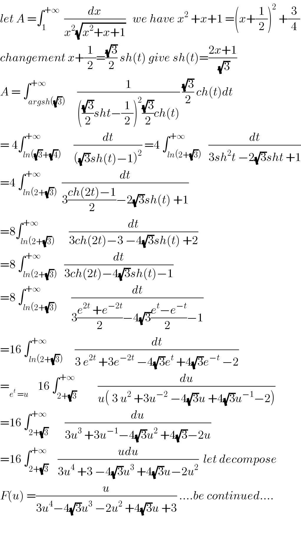 let A =∫_1 ^(+∞)   (dx/(x^2 (√(x^2 +x+1))))   we have x^2  +x+1 =(x+(1/2))^2  +(3/4)  changement x+(1/2)=((√3)/2) sh(t) give sh(t)=((2x+1)/(√3))  A = ∫_(argsh((√3))) ^(+∞)     (1/((((√3)/2)sht−(1/2))^2 ((√3)/2)ch(t))) ((√3)/2) ch(t)dt  = 4∫_(ln((√3)+(√4))) ^(+∞)     (dt/(((√3)sh(t)−1)^2 )) =4 ∫_(ln(2+(√3))) ^(+∞)   (dt/(3sh^2 t −2(√3)sht +1))  =4 ∫_(ln(2+(√3))) ^(+∞)  (dt/(3((ch(2t)−1)/2)−2(√3)sh(t) +1))  =8∫_(ln(2+(√3))) ^(+∞)      (dt/(3ch(2t)−3 −4(√3)sh(t) +2))  =8 ∫_(ln(2+(√3))) ^(+∞)   (dt/(3ch(2t)−4(√3)sh(t)−1))  =8 ∫_(ln(2+(√3))) ^(+∞)      (dt/(3((e^(2t)  +e^(−2t) )/2)−4(√3)((e^t −e^(−t) )/(2 ))−1))  =16 ∫_(ln(2+(√3))) ^(+∞)     (dt/(3 e^(2t)  +3e^(−2t)  −4(√3)e^t  +4(√3)e^(−t)  −2))  =_(e^t  =u)     16 ∫_(2+(√3)) ^(+∞)         (du/(u( 3 u^2  +3u^(−2)  −4(√3)u +4(√3)u^(−1) −2)))  =16 ∫_(2+(√3)) ^(+∞)       (du/(3u^3  +3u^(−1) −4(√3)u^2  +4(√3)−2u))  =16 ∫_(2+(√3)) ^(+∞)    ((udu)/(3u^4  +3 −4(√3)u^3  +4(√3)u−2u^2 ))  let decompose  F(u) =(u/(3u^4 −4(√3)u^3  −2u^2  +4(√3)u +3)) ....be continued....    