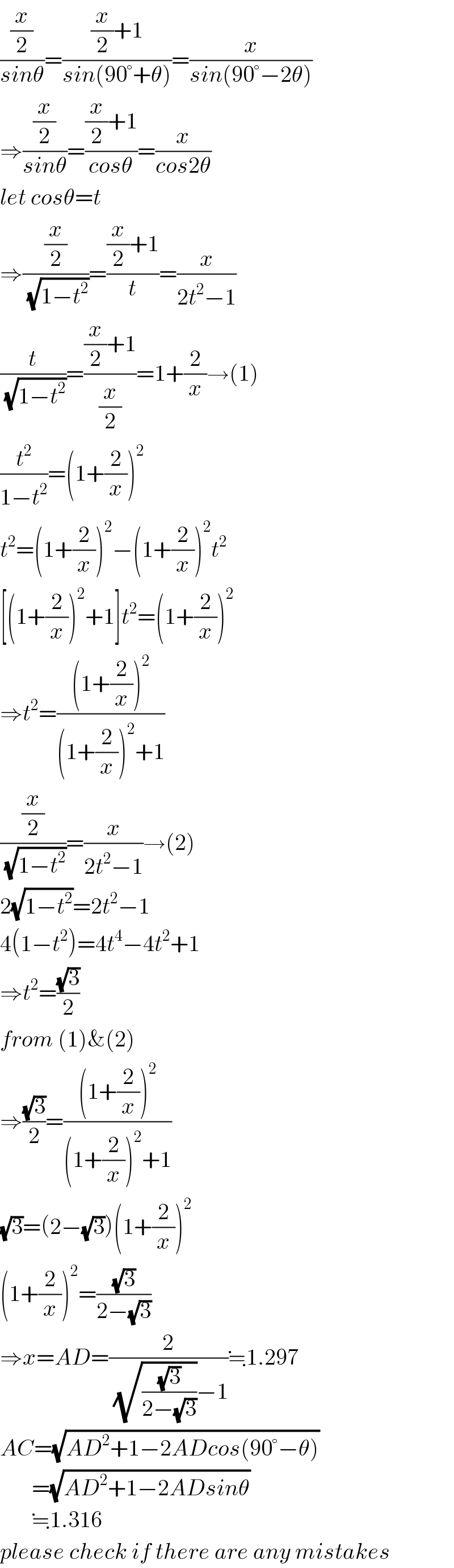 ((x/2)/(sinθ))=(((x/2)+1)/(sin(90°+θ)))=(x/(sin(90°−2θ)))  ⇒((x/2)/(sinθ))=(((x/2)+1)/(cosθ))=(x/(cos2θ))  let cosθ=t  ⇒((x/2)/(√(1−t^2 )))=(((x/2)+1)/t)=(x/(2t^2 −1))  (t/(√(1−t^2 )))=(((x/2)+1)/(x/2))=1+(2/x)→(1)  (t^2 /(1−t^2 ))=(1+(2/x))^2   t^2 =(1+(2/x))^2 −(1+(2/x))^2 t^2   [(1+(2/x))^2 +1]t^2 =(1+(2/x))^2   ⇒t^2 =(((1+(2/x))^2 )/((1+(2/x))^2 +1))  ((x/2)/(√(1−t^2 )))=(x/(2t^2 −1))→(2)  2(√(1−t^2 ))=2t^2 −1  4(1−t^2 )=4t^4 −4t^2 +1  ⇒t^2 =((√3)/2)  from (1)&(2)  ⇒((√3)/2)=(((1+(2/x))^2 )/((1+(2/x))^2 +1))  (√3)=(2−(√3))(1+(2/x))^2   (1+(2/x))^2 =((√3)/(2−(√3)))  ⇒x=AD=(2/((√((√3)/(2−(√3))))−1))≒1.297  AC=(√(AD^2 +1−2ADcos(90°−θ)))         =(√(AD^2 +1−2ADsinθ))         ≒1.316  please check if there are any mistakes  