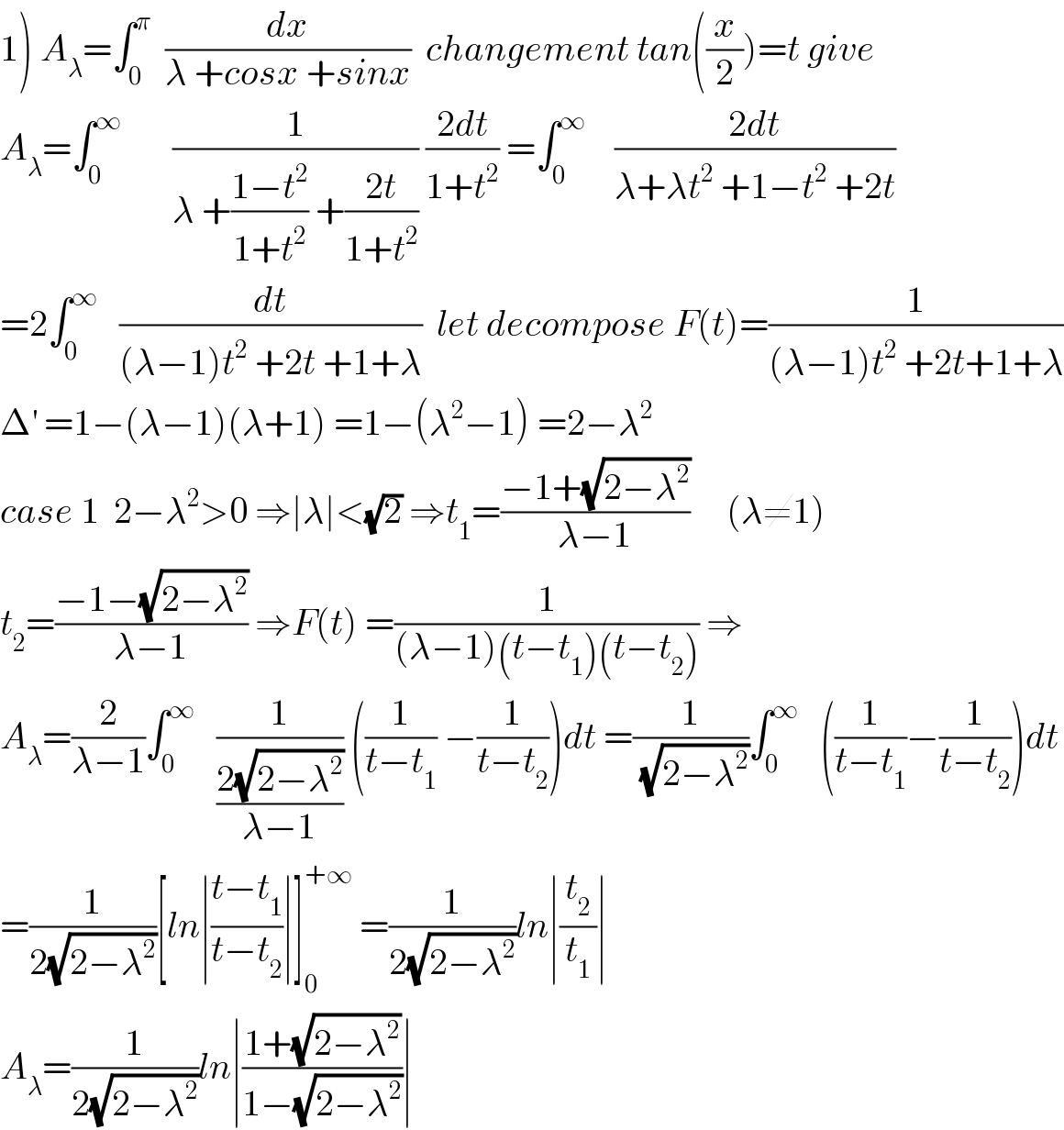 1) A_λ =∫_0 ^π   (dx/(λ +cosx +sinx))  changement tan((x/2))=t give  A_λ =∫_0 ^∞        (1/(λ +((1−t^2 )/(1+t^2 )) +((2t)/(1+t^2 )))) ((2dt)/(1+t^2 )) =∫_0 ^∞     ((2dt)/(λ+λt^2  +1−t^2  +2t))  =2∫_0 ^∞    (dt/((λ−1)t^2  +2t +1+λ))  let decompose F(t)=(1/((λ−1)t^2  +2t+1+λ))  Δ^′  =1−(λ−1)(λ+1) =1−(λ^2 −1) =2−λ^2   case 1  2−λ^2 >0 ⇒∣λ∣<(√2) ⇒t_1 =((−1+(√(2−λ^2 )))/(λ−1))     (λ≠1)  t_2 =((−1−(√(2−λ^2 )))/(λ−1)) ⇒F(t) =(1/((λ−1)(t−t_1 )(t−t_2 ))) ⇒  A_λ =(2/(λ−1))∫_0 ^∞    (1/((2(√(2−λ^2 )))/(λ−1))) ((1/(t−t_1 )) −(1/(t−t_2 )))dt =(1/(√(2−λ^2 )))∫_0 ^∞    ((1/(t−t_1 ))−(1/(t−t_2 )))dt  =(1/(2(√(2−λ^2 ))))[ln∣((t−t_1 )/(t−t_2 ))∣]_0 ^(+∞)  =(1/(2(√(2−λ^2 ))))ln∣(t_2 /t_1 )∣  A_λ =(1/(2(√(2−λ^2 ))))ln∣((1+(√(2−λ^2 )))/(1−(√(2−λ^2 ))))∣  