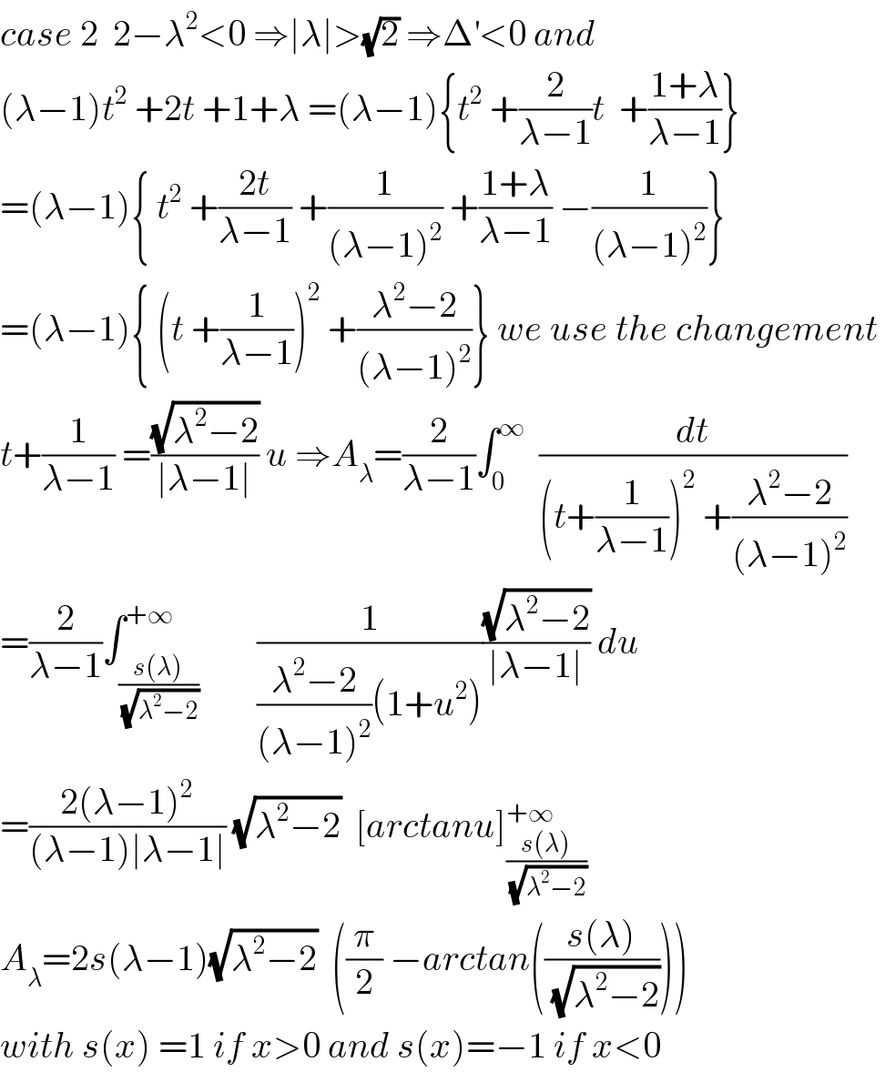 case 2  2−λ^2 <0 ⇒∣λ∣>(√2) ⇒Δ^′ <0 and  (λ−1)t^2  +2t +1+λ =(λ−1){t^2  +(2/(λ−1))t  +((1+λ)/(λ−1))}  =(λ−1){ t^2  +((2t)/(λ−1)) +(1/((λ−1)^2 )) +((1+λ)/(λ−1)) −(1/((λ−1)^2 ))}  =(λ−1){ (t +(1/(λ−1)))^2  +((λ^2 −2)/((λ−1)^2 ))} we use the changement   t+(1/(λ−1)) =((√(λ^2 −2))/(∣λ−1∣)) u ⇒A_λ =(2/(λ−1))∫_0 ^∞   (dt/((t+(1/(λ−1)))^2  +((λ^2 −2)/((λ−1)^2 ))))  =(2/(λ−1))∫_((s(λ))/(√(λ^2 −2))) ^(+∞)        (1/(((λ^2 −2)/((λ−1)^2 ))(1+u^2 )))((√(λ^2 −2))/(∣λ−1∣)) du  =((2(λ−1)^2 )/((λ−1)∣λ−1∣)) (√(λ^2 −2))  [arctanu]_((s(λ))/(√(λ^2 −2))) ^(+∞)   A_λ =2s(λ−1)(√(λ^2 −2))  ((π/2) −arctan(((s(λ))/(√(λ^2 −2)))))  with s(x) =1 if x>0 and s(x)=−1 if x<0  