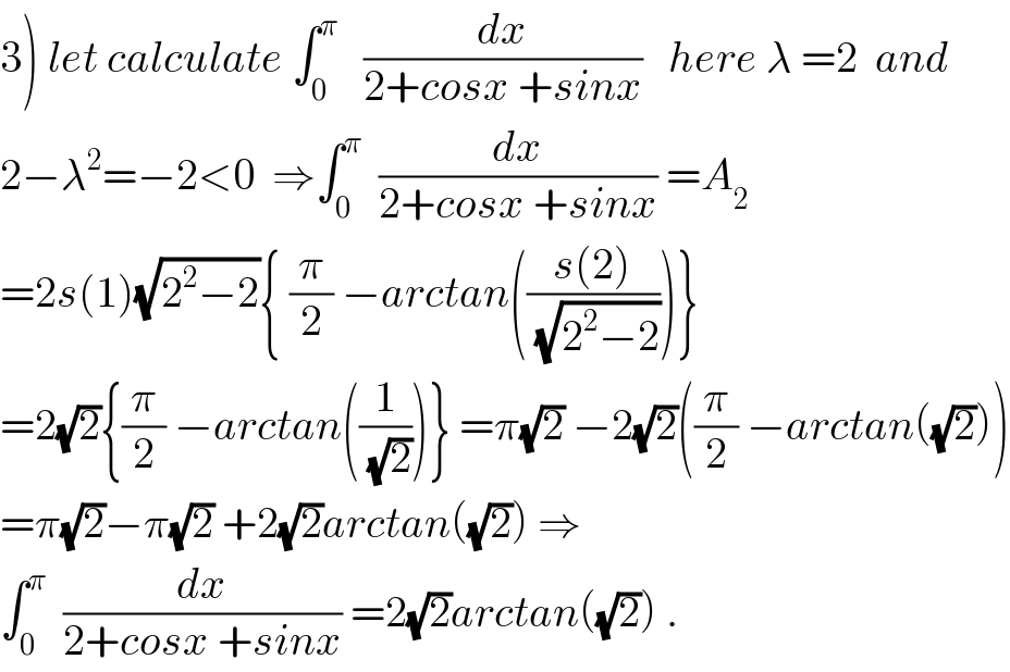 3) let calculate ∫_0 ^π    (dx/(2+cosx +sinx))   here λ =2  and  2−λ^2 =−2<0  ⇒∫_0 ^π   (dx/(2+cosx +sinx)) =A_2   =2s(1)(√(2^2 −2)){ (π/2) −arctan(((s(2))/(√(2^2 −2))))}  =2(√2){(π/2) −arctan((1/(√2)))} =π(√2) −2(√2)((π/2) −arctan((√2)))  =π(√2)−π(√2) +2(√2)arctan((√2)) ⇒  ∫_0 ^π   (dx/(2+cosx +sinx)) =2(√2)arctan((√2)) .  