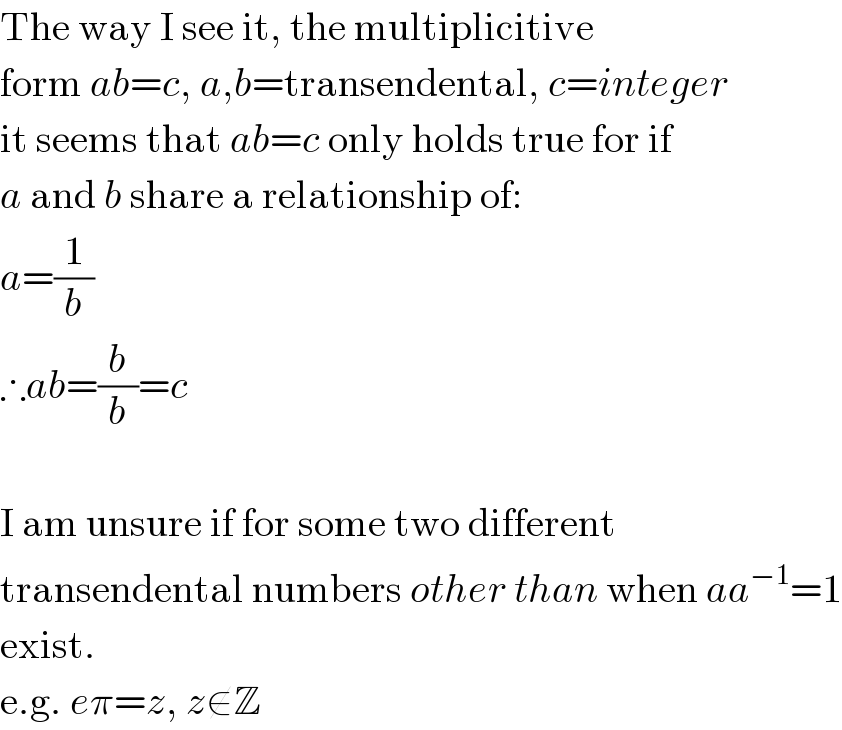 The way I see it, the multiplicitive  form ab=c, a,b=transendental, c=integer  it seems that ab=c only holds true for if  a and b share a relationship of:  a=(1/b)  ∴ab=(b/b)=c    I am unsure if for some two different  transendental numbers other than when aa^(−1) =1  exist.  e.g. eπ=z, z∉Z  