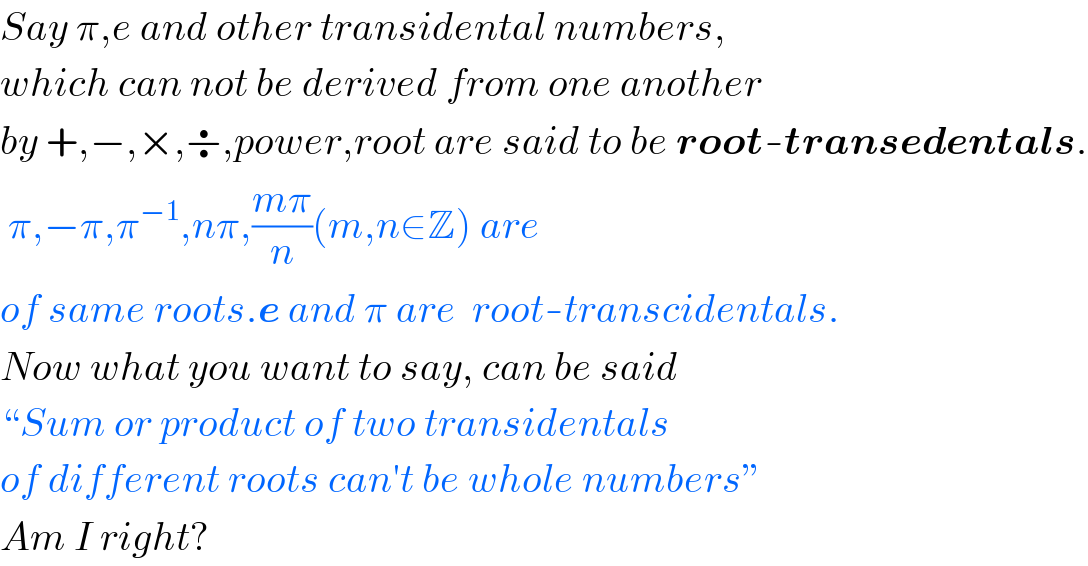 Say π,e and other transidental numbers,  which can not be derived from one another  by +,−,×,÷,power,root are said to be root-transedentals.   π,−π,π^(−1) ,nπ,((mπ)/n)(m,n∈Z) are  of same roots.e and π are  root-transcidentals.  Now what you want to say, can be said   “Sum or product of two transidentals  of different roots can′t be whole numbers”  Am I right?  