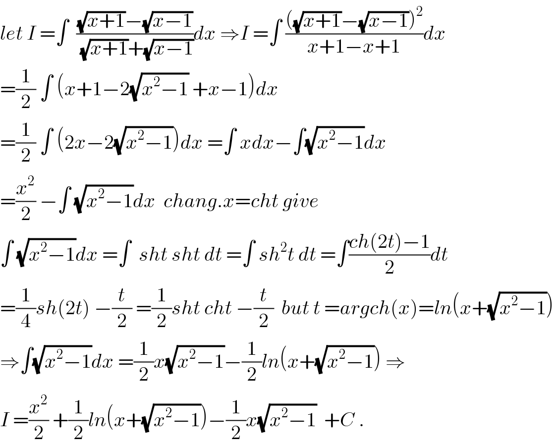 let I =∫  (((√(x+1))−(√(x−1)))/((√(x+1))+(√(x−1))))dx ⇒I =∫ ((((√(x+1))−(√(x−1)))^2 )/(x+1−x+1))dx  =(1/2) ∫ (x+1−2(√(x^2 −1)) +x−1)dx  =(1/2) ∫ (2x−2(√(x^2 −1)))dx =∫ xdx−∫(√(x^2 −1))dx  =(x^2 /2) −∫ (√(x^2 −1))dx  chang.x=cht give  ∫ (√(x^2 −1))dx =∫  sht sht dt =∫ sh^2 t dt =∫((ch(2t)−1)/2)dt  =(1/4)sh(2t) −(t/2) =(1/2)sht cht −(t/2)  but t =argch(x)=ln(x+(√(x^2 −1)))  ⇒∫(√(x^2 −1))dx =(1/2)x(√(x^2 −1))−(1/2)ln(x+(√(x^2 −1))) ⇒  I =(x^2 /2) +(1/2)ln(x+(√(x^2 −1)))−(1/2)x(√(x^2 −1))  +C .  