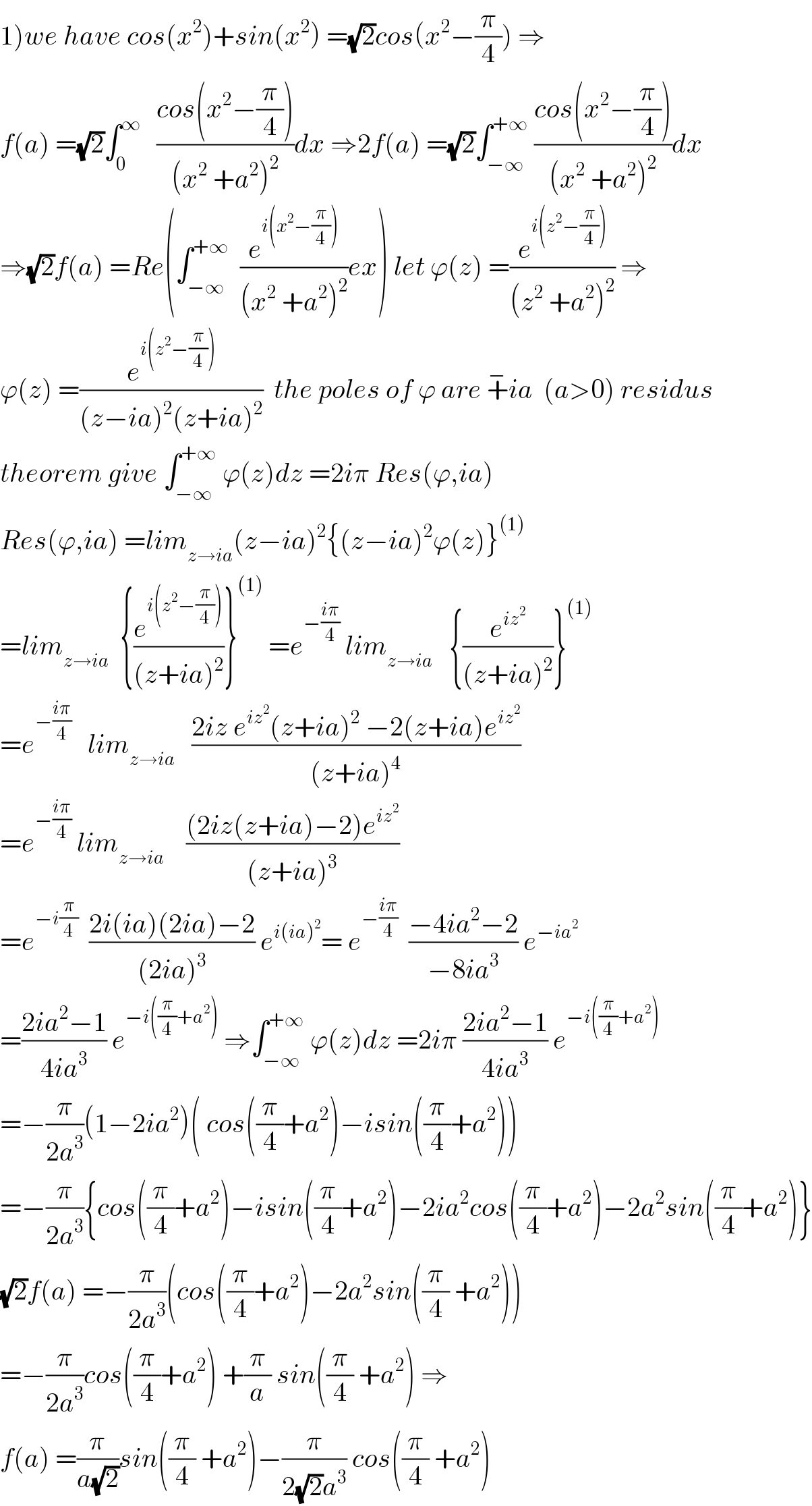 1)we have cos(x^2 )+sin(x^2 ) =(√2)cos(x^2 −(π/4)) ⇒  f(a) =(√2)∫_0 ^∞    ((cos(x^2 −(π/4)))/((x^2  +a^2 )^2 ))dx ⇒2f(a) =(√2)∫_(−∞) ^(+∞)  ((cos(x^2 −(π/4)))/((x^2  +a^2 )^2 ))dx  ⇒(√2)f(a) =Re(∫_(−∞) ^(+∞)   (e^(i(x^2 −(π/4))) /((x^2  +a^2 )^2 ))ex) let ϕ(z) =(e^(i(z^2 −(π/4))) /((z^2  +a^2 )^2 )) ⇒  ϕ(z) =(e^(i(z^2 −(π/4))) /((z−ia)^2 (z+ia)^2 ))  the poles of ϕ are +^− ia  (a>0) residus  theorem give ∫_(−∞) ^(+∞)  ϕ(z)dz =2iπ Res(ϕ,ia)  Res(ϕ,ia) =lim_(z→ia) (z−ia)^2 {(z−ia)^2 ϕ(z)}^((1))   =lim_(z→ia)   {(e^(i(z^2 −(π/4))) /((z+ia)^2 ))}^((1))  =e^(−((iπ)/4))  lim_(z→ia)    {(e^(iz^2 ) /((z+ia)^2 ))}^((1))   =e^(−((iπ)/4))    lim_(z→ia)    ((2iz e^(iz^2 ) (z+ia)^2  −2(z+ia)e^(iz^2 ) )/((z+ia)^4 ))  =e^(−((iπ)/4))  lim_(z→ia)     (((2iz(z+ia)−2)e^(iz^2 ) )/((z+ia)^3 ))  =e^(−i(π/4))   ((2i(ia)(2ia)−2)/((2ia)^3 )) e^(i(ia)^2 ) = e^(−((iπ)/4))   ((−4ia^2 −2)/(−8ia^3 )) e^(−ia^2 )   =((2ia^2 −1)/(4ia^3 )) e^(−i((π/4)+a^2 ))  ⇒∫_(−∞) ^(+∞)  ϕ(z)dz =2iπ ((2ia^2 −1)/(4ia^3 )) e^(−i((π/4)+a^2 ))   =−(π/(2a^3 ))(1−2ia^2 )( cos((π/4)+a^2 )−isin((π/4)+a^2 ))  =−(π/(2a^3 )){cos((π/4)+a^2 )−isin((π/4)+a^2 )−2ia^2 cos((π/4)+a^2 )−2a^2 sin((π/4)+a^2 )}  (√2)f(a) =−(π/(2a^3 ))(cos((π/4)+a^2 )−2a^2 sin((π/4) +a^2 ))  =−(π/(2a^3 ))cos((π/4)+a^2 ) +(π/a) sin((π/4) +a^2 ) ⇒  f(a) =(π/(a(√2)))sin((π/4) +a^2 )−(π/(2(√2)a^3 )) cos((π/4) +a^2 )  