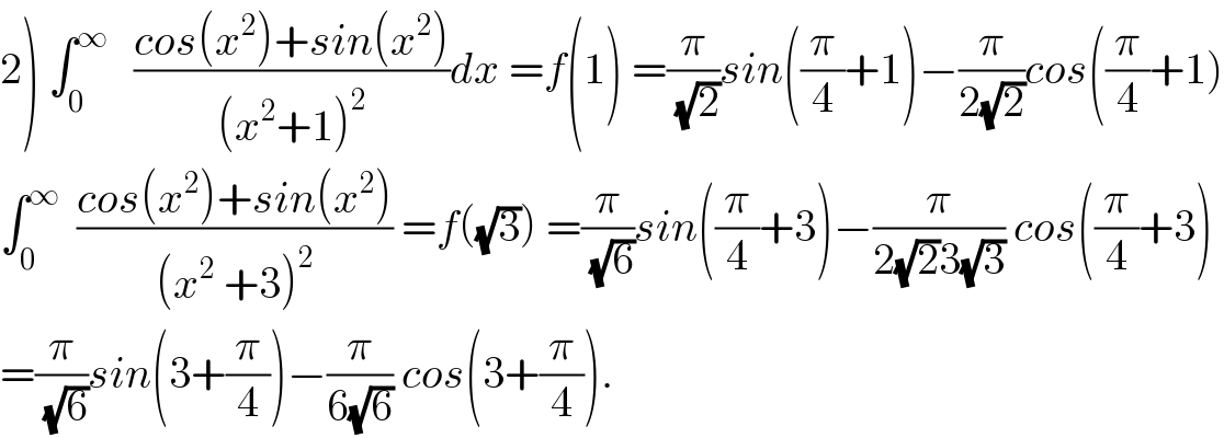 2) ∫_0 ^∞    ((cos(x^2 )+sin(x^2 ))/((x^2 +1)^2 ))dx =f(1) =(π/(√2))sin((π/4)+1)−(π/(2(√2)))cos((π/4)+1)  ∫_0 ^∞   ((cos(x^2 )+sin(x^2 ))/((x^2  +3)^2 )) =f((√3)) =(π/(√6))sin((π/4)+3)−(π/(2(√2)3(√3))) cos((π/4)+3)  =(π/(√6))sin(3+(π/4))−(π/(6(√6))) cos(3+(π/4)).  