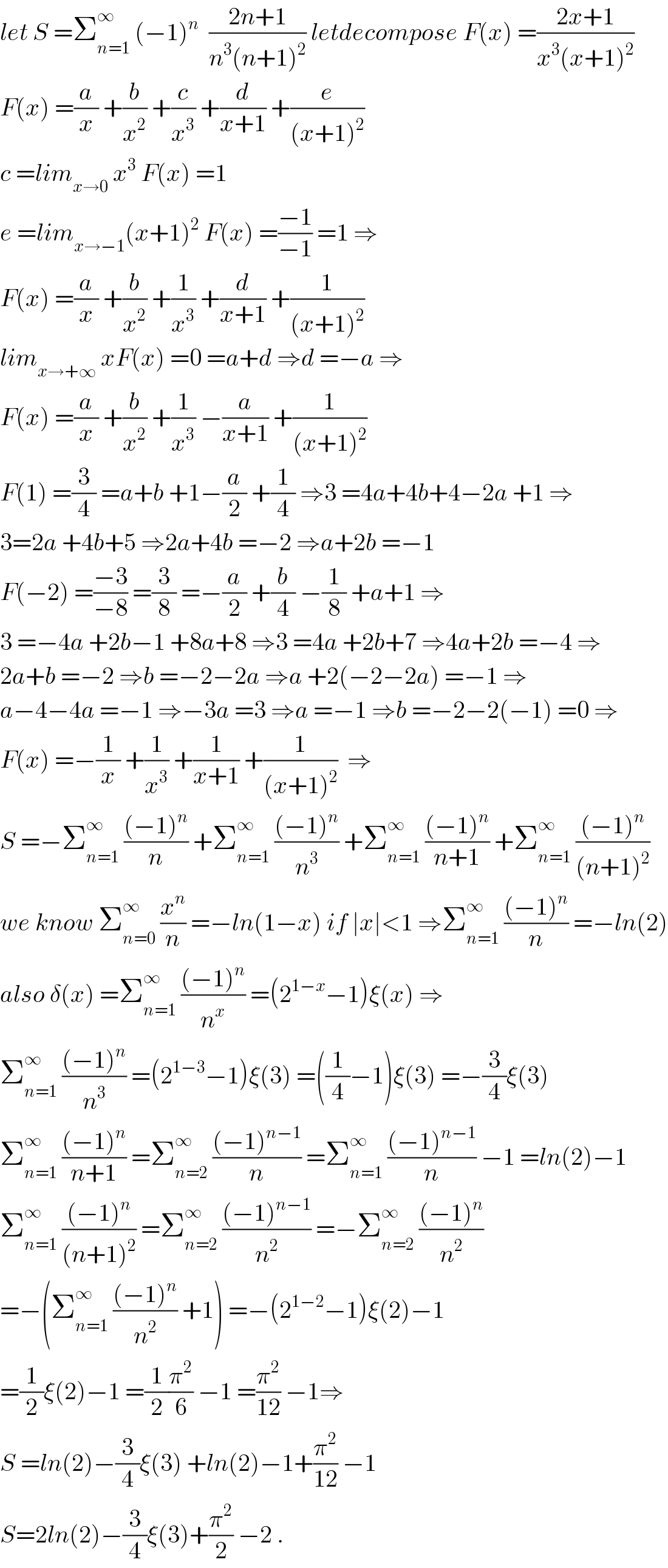 let S =Σ_(n=1) ^∞  (−1)^n   ((2n+1)/(n^3 (n+1)^2 )) letdecompose F(x) =((2x+1)/(x^3 (x+1)^2 ))  F(x) =(a/x) +(b/x^2 ) +(c/x^3 ) +(d/(x+1)) +(e/((x+1)^2 ))  c =lim_(x→0)  x^3  F(x) =1  e =lim_(x→−1) (x+1)^2  F(x) =((−1)/(−1)) =1 ⇒  F(x) =(a/x) +(b/x^2 ) +(1/x^3 ) +(d/(x+1)) +(1/((x+1)^2 ))  lim_(x→+∞)  xF(x) =0 =a+d ⇒d =−a ⇒  F(x) =(a/x) +(b/x^2 ) +(1/x^3 ) −(a/(x+1)) +(1/((x+1)^2 ))  F(1) =(3/4) =a+b +1−(a/2) +(1/4) ⇒3 =4a+4b+4−2a +1 ⇒  3=2a +4b+5 ⇒2a+4b =−2 ⇒a+2b =−1  F(−2) =((−3)/(−8)) =(3/8) =−(a/2) +(b/4) −(1/8) +a+1 ⇒  3 =−4a +2b−1 +8a+8 ⇒3 =4a +2b+7 ⇒4a+2b =−4 ⇒  2a+b =−2 ⇒b =−2−2a ⇒a +2(−2−2a) =−1 ⇒  a−4−4a =−1 ⇒−3a =3 ⇒a =−1 ⇒b =−2−2(−1) =0 ⇒  F(x) =−(1/x) +(1/x^3 ) +(1/(x+1)) +(1/((x+1)^2 ))  ⇒  S =−Σ_(n=1) ^∞  (((−1)^n )/n) +Σ_(n=1) ^∞  (((−1)^n )/n^3 ) +Σ_(n=1) ^∞  (((−1)^n )/(n+1)) +Σ_(n=1) ^∞  (((−1)^n )/((n+1)^2 ))  we know Σ_(n=0) ^∞  (x^n /n) =−ln(1−x) if ∣x∣<1 ⇒Σ_(n=1) ^∞  (((−1)^n )/n) =−ln(2)  also δ(x) =Σ_(n=1) ^∞  (((−1)^n )/n^x ) =(2^(1−x) −1)ξ(x) ⇒  Σ_(n=1) ^∞  (((−1)^n )/n^3 ) =(2^(1−3) −1)ξ(3) =((1/4)−1)ξ(3) =−(3/4)ξ(3)  Σ_(n=1) ^∞  (((−1)^n )/(n+1)) =Σ_(n=2) ^∞  (((−1)^(n−1) )/n) =Σ_(n=1) ^∞  (((−1)^(n−1) )/n) −1 =ln(2)−1  Σ_(n=1) ^∞  (((−1)^n )/((n+1)^2 )) =Σ_(n=2) ^∞  (((−1)^(n−1) )/n^2 ) =−Σ_(n=2) ^∞  (((−1)^n )/n^2 )  =−(Σ_(n=1) ^∞  (((−1)^n )/n^2 ) +1) =−(2^(1−2) −1)ξ(2)−1  =(1/2)ξ(2)−1 =(1/2)(π^2 /6) −1 =(π^2 /(12)) −1⇒  S =ln(2)−(3/4)ξ(3) +ln(2)−1+(π^2 /(12)) −1  S=2ln(2)−(3/4)ξ(3)+(π^2 /2) −2 .  