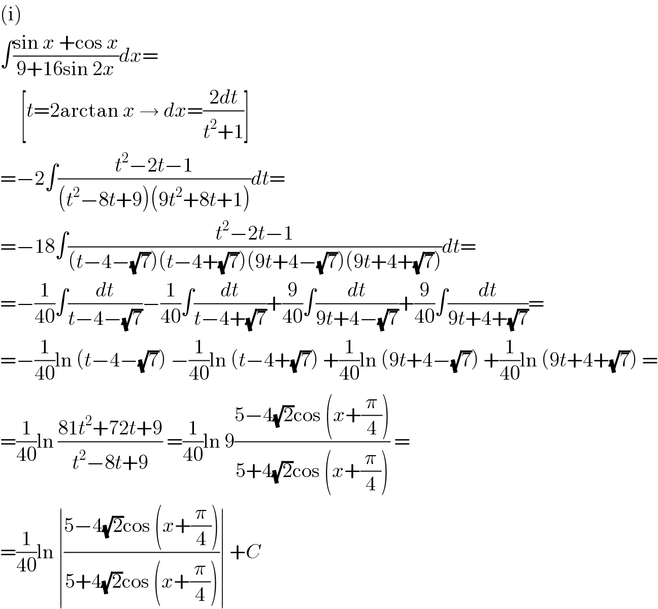 (i)  ∫((sin x +cos x)/(9+16sin 2x))dx=       [t=2arctan x → dx=((2dt)/(t^2 +1))]  =−2∫((t^2 −2t−1)/((t^2 −8t+9)(9t^2 +8t+1)))dt=  =−18∫((t^2 −2t−1)/((t−4−(√7))(t−4+(√7))(9t+4−(√7))(9t+4+(√7))))dt=  =−(1/(40))∫(dt/(t−4−(√7)))−(1/(40))∫(dt/(t−4+(√7)))+(9/(40))∫(dt/(9t+4−(√7)))+(9/(40))∫(dt/(9t+4+(√7)))=  =−(1/(40))ln (t−4−(√7)) −(1/(40))ln (t−4+(√7)) +(1/(40))ln (9t+4−(√7)) +(1/(40))ln (9t+4+(√7)) =  =(1/(40))ln ((81t^2 +72t+9)/(t^2 −8t+9)) =(1/(40))ln 9((5−4(√2)cos (x+(π/4)))/(5+4(√2)cos (x+(π/4)))) =  =(1/(40))ln ∣((5−4(√2)cos (x+(π/4)))/(5+4(√2)cos (x+(π/4))))∣ +C  