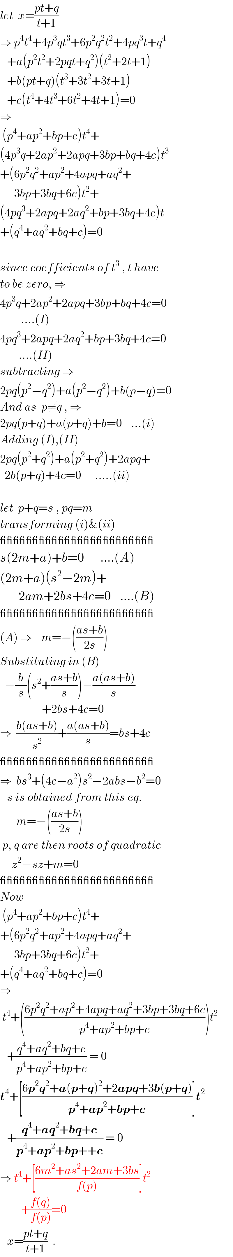 let  x=((pt+q)/(t+1))  ⇒ p^4 t^4 +4p^3 qt^3 +6p^2 q^2 t^2 +4pq^3 t+q^4      +a(p^2 t^2 +2pqt+q^2 )(t^2 +2t+1)     +b(pt+q)(t^3 +3t^2 +3t+1)     +c(t^4 +4t^3 +6t^2 +4t+1)=0  ⇒   (p^4 +ap^2 +bp+c)t^4 +  (4p^3 q+2ap^2 +2apq+3bp+bq+4c)t^3   +(6p^2 q^2 +ap^2 +4apq+aq^2 +        3bp+3bq+6c)t^2 +  (4pq^3 +2apq+2aq^2 +bp+3bq+4c)t  +(q^4 +aq^2 +bq+c)=0    since coefficients of t^3  , t have  to be zero, ⇒  4p^3 q+2ap^2 +2apq+3bp+bq+4c=0           ....(I)  4pq^3 +2apq+2aq^2 +bp+3bq+4c=0          ....(II)  subtracting ⇒  2pq(p^2 −q^2 )+a(p^2 −q^2 )+b(p−q)=0  And as  p≠q , ⇒  2pq(p+q)+a(p+q)+b=0    ...(i)  Adding (I),(II)  2pq(p^2 +q^2 )+a(p^2 +q^2 )+2apq+    2b(p+q)+4c=0      .....(ii)    let  p+q=s , pq=m  transforming (i)&(ii)  ________________________  s(2m+a)+b=0       ....(A)  (2m+a)(s^2 −2m)+          2am+2bs+4c=0    ....(B)  ________________________  (A) ⇒    m=−(((as+b)/(2s)))  Substituting in (B)    −(b/s)(s^2 +((as+b)/s))−((a(as+b))/s)                    +2bs+4c=0  ⇒  ((b(as+b))/s^2 )+((a(as+b))/s)=bs+4c  ________________________  ⇒  bs^3 +(4c−a^2 )s^2 −2abs−b^2 =0     s is obtained from this eq.         m=−(((as+b)/(2s)))   p, q are then roots of quadratic       z^2 −sz+m=0  ________________________  Now   (p^4 +ap^2 +bp+c)t^4 +  +(6p^2 q^2 +ap^2 +4apq+aq^2 +        3bp+3bq+6c)t^2 +  +(q^4 +aq^2 +bq+c)=0  ⇒   t^4 +(((6p^2 q^2 +ap^2 +4apq+aq^2 +3bp+3bq+6c)/(p^4 +ap^2 +bp+c)))t^2      +((q^4 +aq^2 +bq+c)/(p^4 +ap^2 +bp+c)) = 0  t^4 +[((6p^2 q^2 +a(p+q)^2 +2apq+3b(p+q))/(p^4 +ap^2 +bp+c))]t^2      +((q^4 +aq^2 +bq+c)/(p^4 +ap^2 +bp++c)) = 0  ⇒ t^4 +[((6m^2 +as^2 +2am+3bs)/(f(p)))]t^2            +((f(q))/(f(p)))=0     x=((pt+q)/(t+1))  .        
