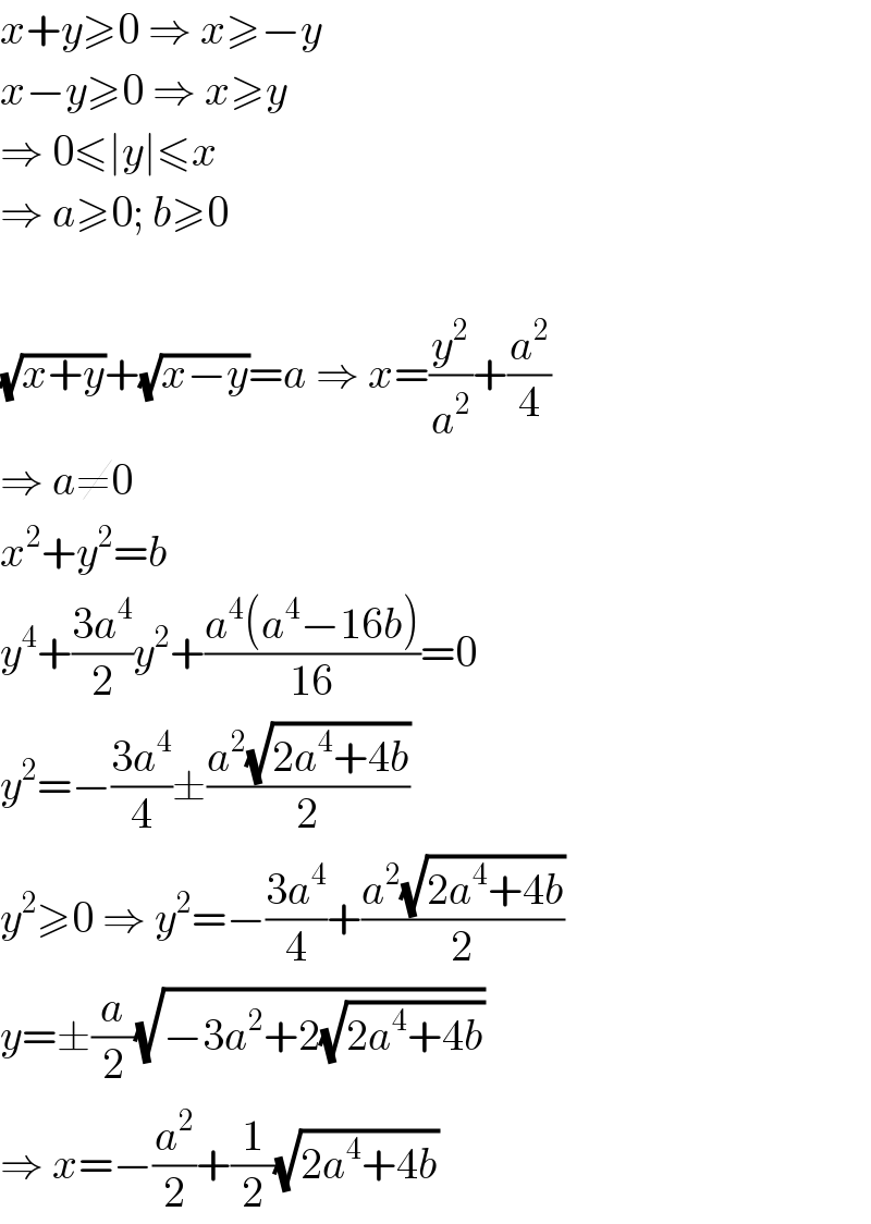 x+y≥0 ⇒ x≥−y  x−y≥0 ⇒ x≥y  ⇒ 0≤∣y∣≤x  ⇒ a≥0; b≥0    (√(x+y))+(√(x−y))=a ⇒ x=(y^2 /a^2 )+(a^2 /4)  ⇒ a≠0  x^2 +y^2 =b  y^4 +((3a^4 )/2)y^2 +((a^4 (a^4 −16b))/(16))=0  y^2 =−((3a^4 )/4)±((a^2 (√(2a^4 +4b)))/2)  y^2 ≥0 ⇒ y^2 =−((3a^4 )/4)+((a^2 (√(2a^4 +4b)))/2)  y=±(a/2)(√(−3a^2 +2(√(2a^4 +4b))))  ⇒ x=−(a^2 /2)+(1/2)(√(2a^4 +4b))  