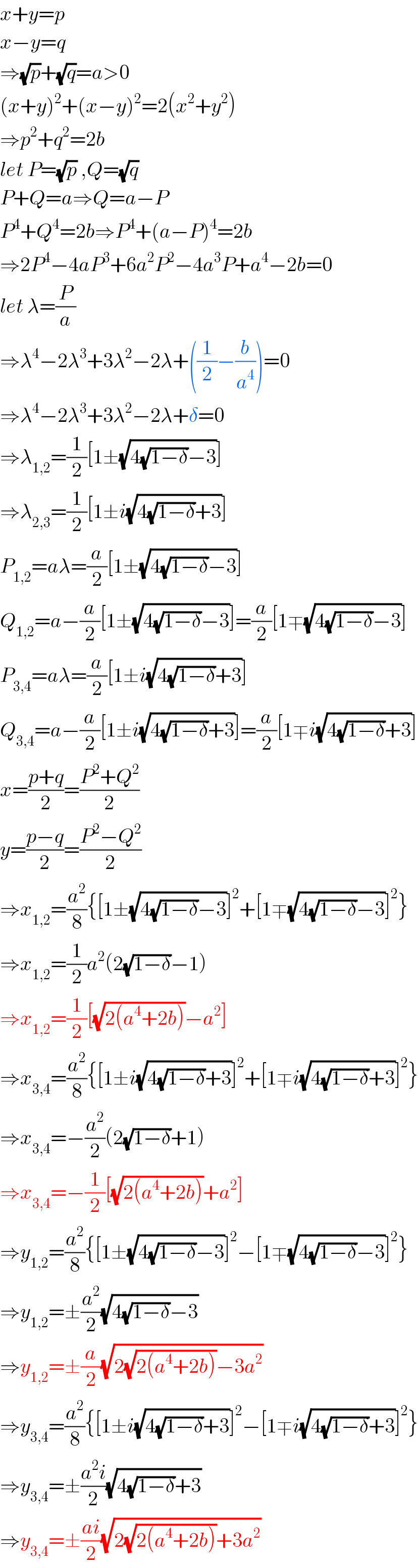 x+y=p  x−y=q  ⇒(√p)+(√q)=a>0  (x+y)^2 +(x−y)^2 =2(x^2 +y^2 )  ⇒p^2 +q^2 =2b  let P=(√p) ,Q=(√q)  P+Q=a⇒Q=a−P  P^4 +Q^4 =2b⇒P^4 +(a−P)^4 =2b  ⇒2P^4 −4aP^3 +6a^2 P^2 −4a^3 P+a^4 −2b=0  let λ=(P/a)  ⇒λ^4 −2λ^3 +3λ^2 −2λ+((1/2)−(b/a^4 ))=0  ⇒λ^4 −2λ^3 +3λ^2 −2λ+δ=0  ⇒λ_(1,2) =(1/2)[1±(√(4(√(1−δ))−3))]  ⇒λ_(2,3) =(1/2)[1±i(√(4(√(1−δ))+3))]  P_(1,2) =aλ=(a/2)[1±(√(4(√(1−δ))−3))]  Q_(1,2) =a−(a/2)[1±(√(4(√(1−δ))−3))]=(a/2)[1∓(√(4(√(1−δ))−3))]  P_(3,4) =aλ=(a/2)[1±i(√(4(√(1−δ))+3))]  Q_(3,4) =a−(a/2)[1±i(√(4(√(1−δ))+3))]=(a/2)[1∓i(√(4(√(1−δ))+3))]  x=((p+q)/2)=((P^2 +Q^2 )/2)  y=((p−q)/2)=((P^2 −Q^2 )/2)  ⇒x_(1,2) =(a^2 /8){[1±(√(4(√(1−δ))−3))]^2 +[1∓(√(4(√(1−δ))−3))]^2 }  ⇒x_(1,2) =(1/2)a^2 (2(√(1−δ))−1)  ⇒x_(1,2) =(1/2)[(√(2(a^4 +2b)))−a^2 ]  ⇒x_(3,4) =(a^2 /8){[1±i(√(4(√(1−δ))+3))]^2 +[1∓i(√(4(√(1−δ))+3))]^2 }  ⇒x_(3,4) =−(a^2 /2)(2(√(1−δ))+1)  ⇒x_(3,4) =−(1/2)[(√(2(a^4 +2b)))+a^2 ]  ⇒y_(1,2) =(a^2 /8){[1±(√(4(√(1−δ))−3))]^2 −[1∓(√(4(√(1−δ))−3))]^2 }  ⇒y_(1,2) =±(a^2 /2)(√(4(√(1−δ))−3))  ⇒y_(1,2) =±(a/2)(√(2(√(2(a^4 +2b)))−3a^2 ))  ⇒y_(3,4) =(a^2 /8){[1±i(√(4(√(1−δ))+3))]^2 −[1∓i(√(4(√(1−δ))+3))]^2 }  ⇒y_(3,4) =±((a^2 i)/2)(√(4(√(1−δ))+3))  ⇒y_(3,4) =±((ai)/2)(√(2(√(2(a^4 +2b)))+3a^2 ))  