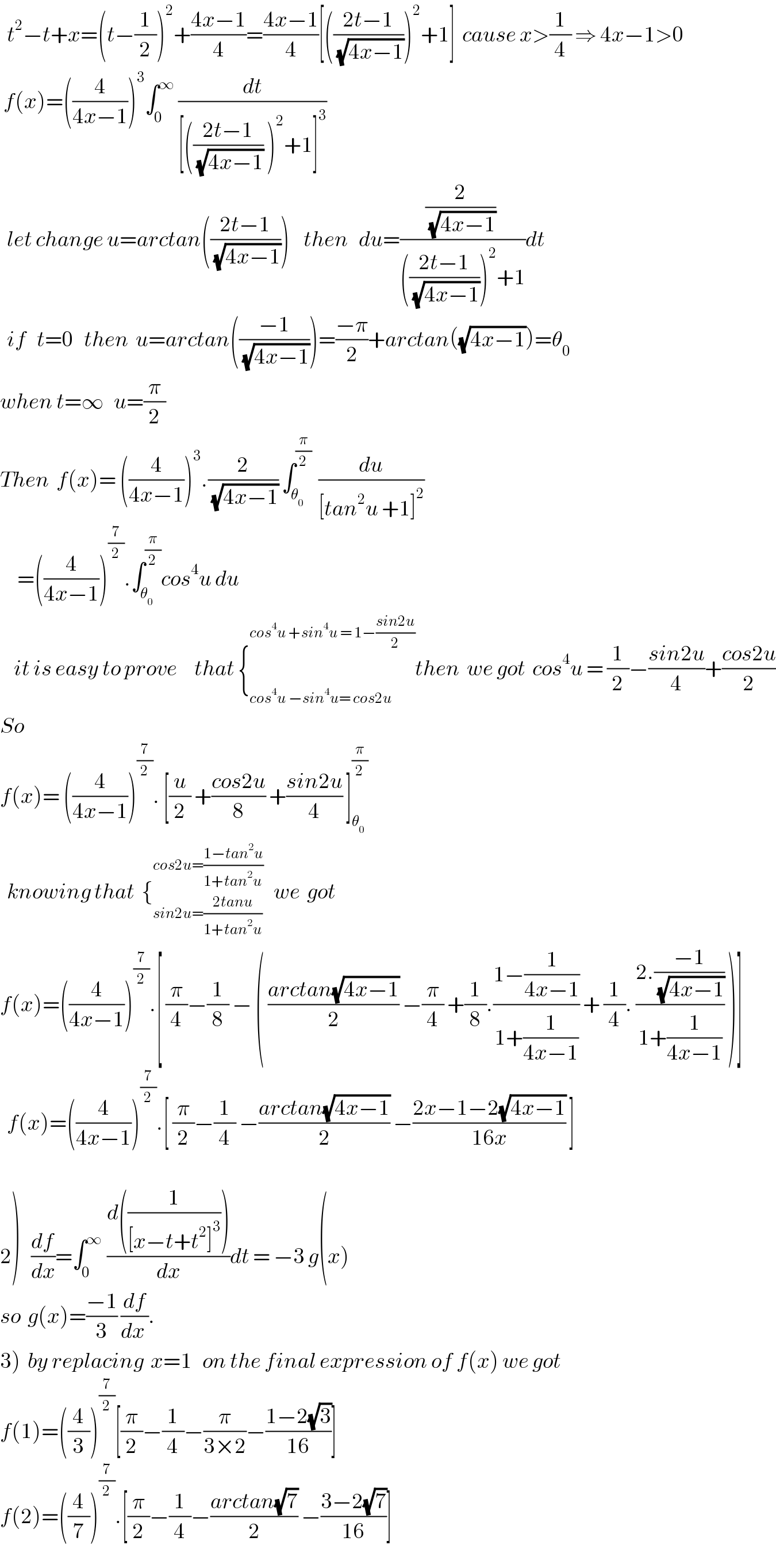   t^2 −t+x=(t−(1/2))^2 +((4x−1)/4)=((4x−1)/4)[(((2t−1)/(√(4x−1))))^2 +1]  cause x>(1/4) ⇒ 4x−1>0   f(x)=((4/(4x−1)))^3 ∫_0 ^∞  (dt/([(((2t−1)/(√(4x−1))) )^2 +1]^3 ))    let change u=arctan(((2t−1)/(√(4x−1))))    then   du=(((2/(√(4x−1))) )/((((2t−1)/(√(4x−1))))^2 +1))dt    if   t=0   then  u=arctan(((−1)/(√(4x−1))))=((−π)/2)+arctan((√(4x−1)))=θ_0   when t=∞   u=(π/2)  Then  f(x)= ((4/(4x−1)))^3 .(2/(√(4x−1))) ∫_θ_0  ^(π/2)   (du/([tan^2 u +1]^2 ))       =((4/(4x−1)))^(7/2) .∫_θ_0  ^(π/2) cos^4 u du      it is easy to prove     that {_(cos^4 u −sin^4 u= cos2u  ) ^(cos^4 u +sin^4 u = 1−((sin2u)/2)) then  we got  cos^4 u = (1/2)−((sin2u)/4)+((cos2u)/2)  So    f(x)= ((4/(4x−1)))^(7/2) . [(u/2) +((cos2u)/8) +((sin2u)/4) ]_θ_0  ^(π/2)     knowing that  {_(sin2u=((2tanu)/(1+tan^2 u))) ^(cos2u=((1−tan^2 u)/(1+tan^2 u)))    we  got  f(x)=((4/(4x−1)))^(7/2) .[ (π/4)−(1/8) − ( ((arctan(√(4x−1)))/2) −(π/4) +(1/8).((1−(1/(4x−1)))/(1+(1/(4x−1)))) + (1/4). ((2.((−1)/(√(4x−1))))/(1+(1/(4x−1)))) )]    f(x)=((4/(4x−1)))^(7/2) .[ (π/2)−(1/4) −((arctan(√(4x−1)))/2) −((2x−1−2(√(4x−1)))/(16x)) ]       2)   (df/dx)=∫_(0    ) ^∞  ((d((1/([x−t+t^2 ]^3 ))))/dx)dt = −3 g(x)   so  g(x)=((−1)/3) (df/(dx )).  3)  by replacing  x=1   on the final expression of f(x) we got  f(1)=((4/3))^(7/2) [(π/2)−(1/4)−(π/(3×2))−((1−2(√3))/(16))]  f(2)=((4/7))^(7/2) .[(π/2)−(1/4)−((arctan(√7))/2) −((3−2(√7))/(16))]  