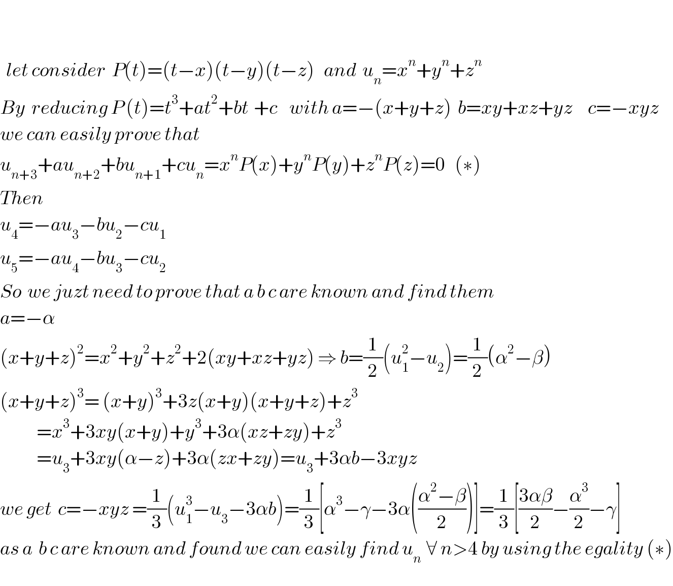       let consider  P(t)=(t−x)(t−y)(t−z)   and  u_n =x^n +y^n +z^n   By  reducing P (t)=t^3 +at^2 +bt^ +c    with a=−(x+y+z)  b=xy+xz+yz     c=−xyz  we can easily prove that   u_(n+3) +au_(n+2) +bu_(n+1) +cu_n =x^n P(x)+y^n P(y)+z^n P(z)=0   (∗)  Then  u_4 =−au_3 −bu_2 −cu_(1    )   u_5 =−au_4 −bu_3 −cu_2   So  we juzt need to prove that a b c are known and find them  a=−α           (x+y+z)^2 =x^2 +y^2 +z^2 +2(xy+xz+yz) ⇒ b=(1/2)(u_1 ^2 −u_2 )=(1/2)(α^2 −β)  (x+y+z)^3 = (x+y)^3 +3z(x+y)(x+y+z)+z^3               =x^3 +3xy(x+y)+y^3 +3α(xz+zy)+z^3               =u_3 +3xy(α−z)+3α(zx+zy)=u_3 +3αb−3xyz  we get  c=−xyz =(1/3)(u_1 ^3 −u_3 −3αb)=(1/3)[α^3 −γ−3α(((α^2 −β)/2))]=(1/3)[((3αβ)/2)−(α^3 /2)−γ]  as a  b c are known and found we can easily find u_(n )  ∀ n>4 by using the egality (∗)  