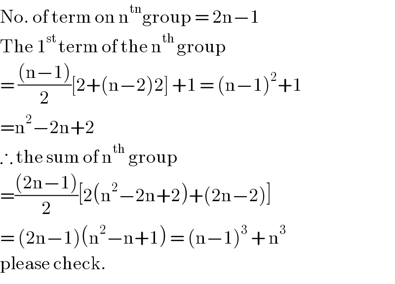 No. of term on n^(tn) group = 2n−1  The 1^(st ) term of the n^(th ) group  = (((n−1))/2)[2+(n−2)2] +1 = (n−1)^2 +1  =n^2 −2n+2  ∴ the sum of n^(th)  group  =(((2n−1))/2)[2(n^2 −2n+2)+(2n−2)]  = (2n−1)(n^2 −n+1) = (n−1)^3  + n^3   please check.  