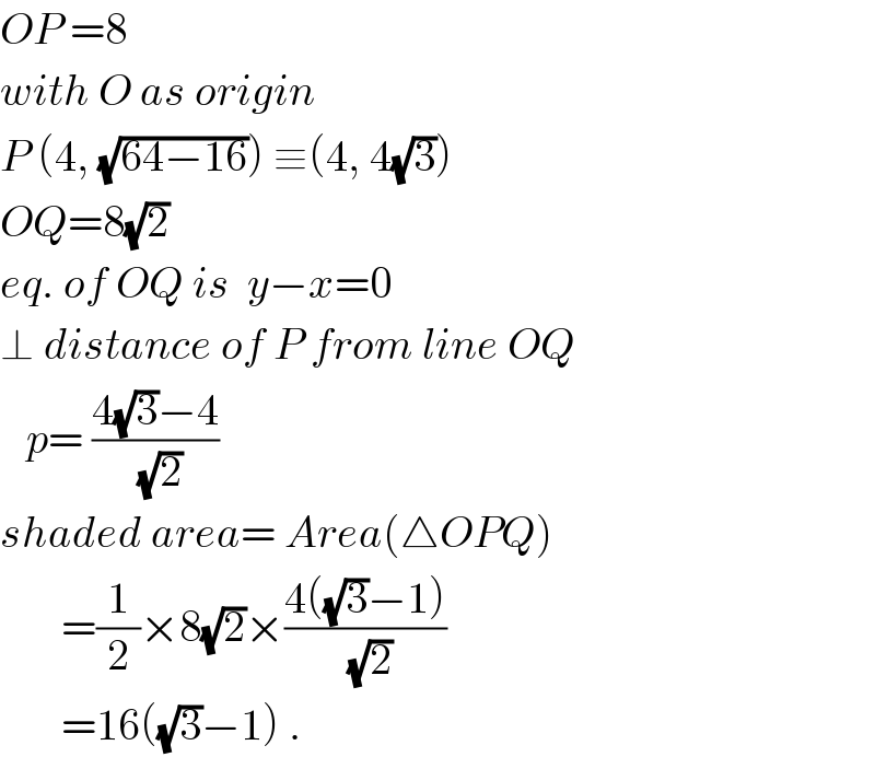 OP =8  with O as origin  P (4, (√(64−16))) ≡(4, 4(√3))  OQ=8(√2)  eq. of OQ is  y−x=0  ⊥ distance of P from line OQ     p= ((4(√3)−4)/(√2))  shaded area= Area(△OPQ)         =(1/2)×8(√2)×((4((√3)−1))/(√2))         =16((√3)−1) .  