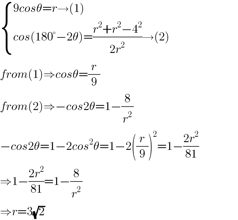  { ((9cosθ=r→(1))),((cos(180°−2θ)=((r^2 +r^2 −4^2 )/(2r^2 ))→(2))) :}  from(1)⇒cosθ=(r/9)  from(2)⇒−cos2θ=1−(8/r^2 )  −cos2θ=1−2cos^2 θ=1−2((r/9))^2 =1−((2r^2 )/(81))  ⇒1−((2r^2 )/(81))=1−(8/r^2 )  ⇒r=3(√2)  