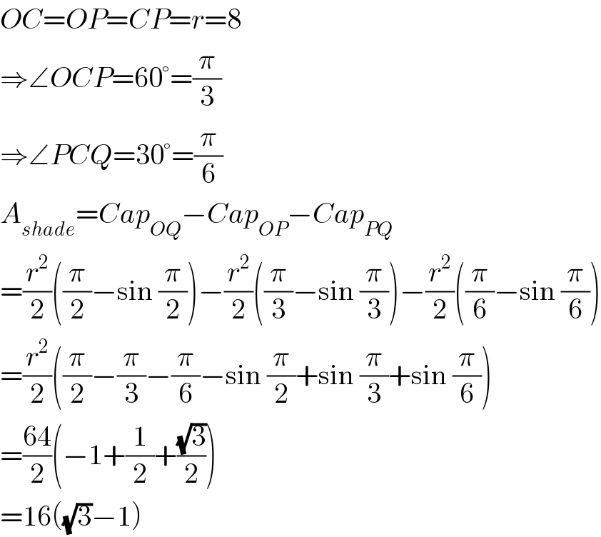 OC=OP=CP=r=8  ⇒∠OCP=60°=(π/3)  ⇒∠PCQ=30°=(π/6)  A_(shade) =Cap_(OQ) −Cap_(OP) −Cap_(PQ)   =(r^2 /2)((π/2)−sin (π/2))−(r^2 /2)((π/3)−sin (π/3))−(r^2 /2)((π/6)−sin (π/6))  =(r^2 /2)((π/2)−(π/3)−(π/6)−sin (π/2)+sin (π/3)+sin (π/6))  =((64)/2)(−1+(1/2)+((√3)/2))  =16((√3)−1)  