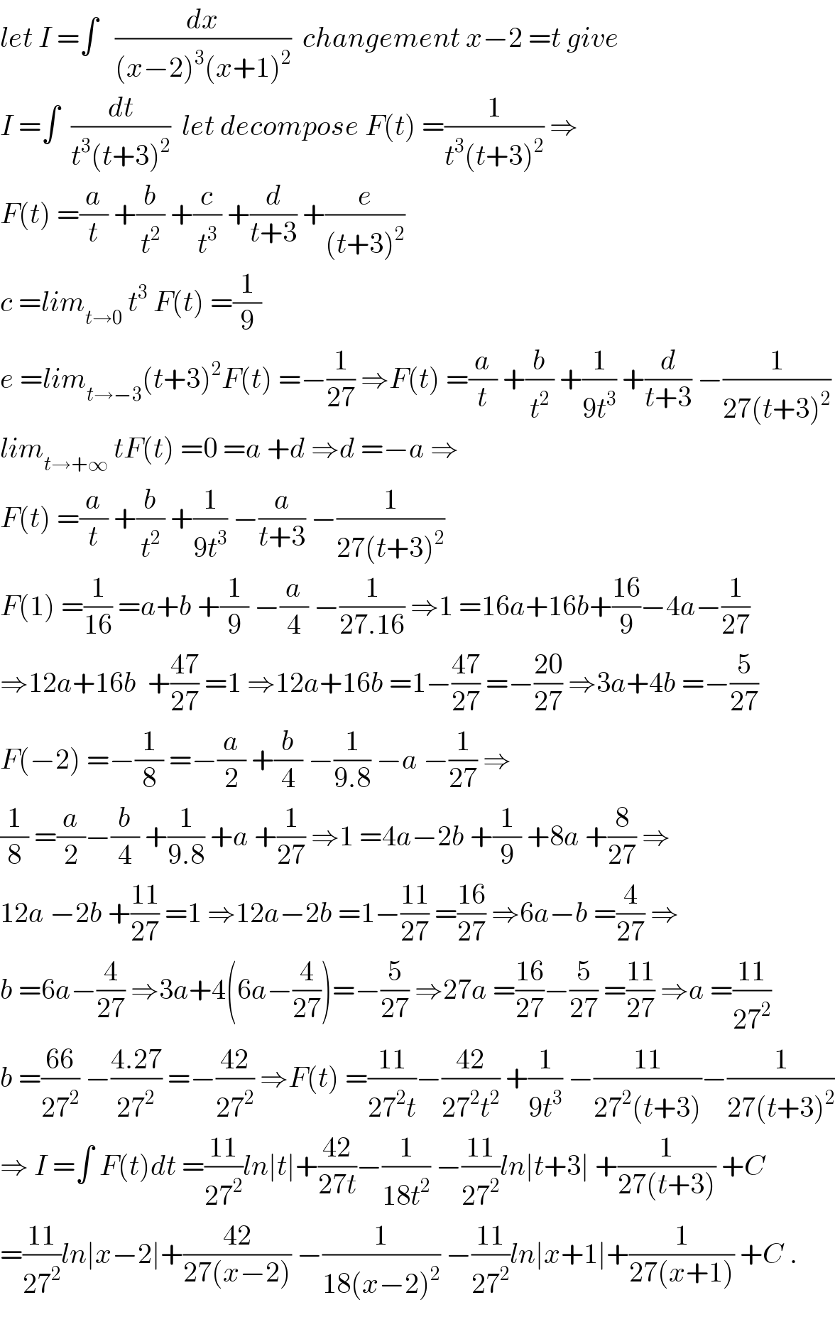 let I =∫   (dx/((x−2)^3 (x+1)^2 ))  changement x−2 =t give  I =∫  (dt/(t^3 (t+3)^2 ))  let decompose F(t) =(1/(t^3 (t+3)^2 )) ⇒  F(t) =(a/t) +(b/t^2 ) +(c/t^3 ) +(d/(t+3)) +(e/((t+3)^2 ))  c =lim_(t→0)  t^3  F(t) =(1/9)  e =lim_(t→−3) (t+3)^2 F(t) =−(1/(27)) ⇒F(t) =(a/t) +(b/t^2 ) +(1/(9t^3 )) +(d/(t+3)) −(1/(27(t+3)^2 ))  lim_(t→+∞)  tF(t) =0 =a +d ⇒d =−a ⇒  F(t) =(a/t) +(b/t^2 ) +(1/(9t^3 )) −(a/(t+3)) −(1/(27(t+3)^2 ))  F(1) =(1/(16)) =a+b +(1/9) −(a/4) −(1/(27.16)) ⇒1 =16a+16b+((16)/9)−4a−(1/(27))  ⇒12a+16b  +((47)/(27)) =1 ⇒12a+16b =1−((47)/(27)) =−((20)/(27)) ⇒3a+4b =−(5/(27))  F(−2) =−(1/8) =−(a/2) +(b/4) −(1/(9.8)) −a −(1/(27)) ⇒  (1/8) =(a/2)−(b/4) +(1/(9.8)) +a +(1/(27)) ⇒1 =4a−2b +(1/9) +8a +(8/(27)) ⇒  12a −2b +((11)/(27)) =1 ⇒12a−2b =1−((11)/(27)) =((16)/(27)) ⇒6a−b =(4/(27)) ⇒  b =6a−(4/(27)) ⇒3a+4(6a−(4/(27)))=−(5/(27)) ⇒27a =((16)/(27))−(5/(27)) =((11)/(27)) ⇒a =((11)/(27^2 ))  b =((66)/(27^2 )) −((4.27)/(27^2 )) =−((42)/(27^2 )) ⇒F(t) =((11)/(27^2 t))−((42)/(27^2 t^2 )) +(1/(9t^3 )) −((11)/(27^2 (t+3)))−(1/(27(t+3)^2 ))  ⇒ I =∫ F(t)dt =((11)/(27^2 ))ln∣t∣+((42)/(27t))−(1/(18t^2 )) −((11)/(27^2 ))ln∣t+3∣ +(1/(27(t+3))) +C  =((11)/(27^2 ))ln∣x−2∣+((42)/(27(x−2))) −(1/(18(x−2)^2 )) −((11)/(27^2 ))ln∣x+1∣+(1/(27(x+1))) +C .    