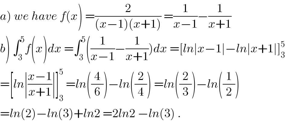 a) we have f(x) =(2/((x−1)(x+1))) =(1/(x−1))−(1/(x+1))  b) ∫_3 ^5 f(x)dx =∫_3 ^5 ((1/(x−1))−(1/(x+1)))dx =[ln∣x−1∣−ln∣x+1∣]_3 ^5   =[ln∣((x−1)/(x+1))∣]_3 ^5  =ln((4/6))−ln((2/4)) =ln((2/3))−ln((1/2))  =ln(2)−ln(3)+ln2 =2ln2 −ln(3) .  