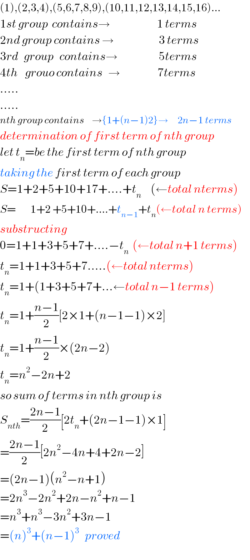 (1),(2,3,4),(5,6,7,8,9),(10,11,12,13,14,15,16)...  1st group  contains→                         1 terms  2nd group contains →                        3 terms  3rd   group   contains→                      5terms  4th    grouo contains   →                    7terms  .....  .....  nth group contains    →{1+(n−1)2}→     2n−1 terms  determination of first term of nth group  let t_n =be the first term of nth group  taking the first term of each group  S=1+2+5+10+17+....+t_n      (←total nterms)  S=        1+2 +5+10+....+t_(n−1) +t_n (←total n terms)  substructing   0=1+1+3+5+7+....−t_n   (←total n+1 terms)  t_n =1+1+3+5+7.....(←total nterms)  t_n =1+(1+3+5+7+...←total n−1 terms)  t_n =1+((n−1)/2)[2×1+(n−1−1)×2]  t_n =1+((n−1)/2)×(2n−2)  t_n =n^2 −2n+2  so sum of terms in nth group is  S_(nth) =((2n−1)/2)[2t_n +(2n−1−1)×1]  =((2n−1)/2)[2n^2 −4n+4+2n−2]  =(2n−1)(n^2 −n+1)  =2n^3 −2n^2 +2n−n^2 +n−1  =n^3 +n^3 −3n^2 +3n−1  =(n)^3 +(n−1)^3    proved  