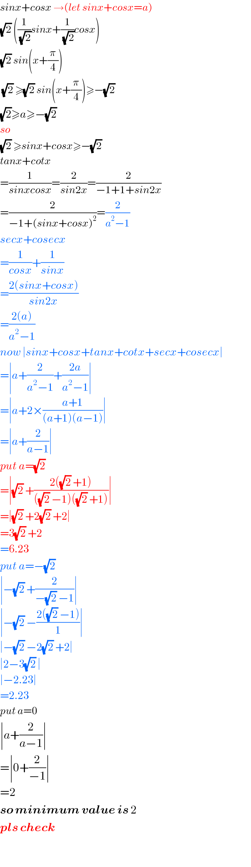 sinx+cosx →(let sinx+cosx=a)  (√2) ((1/(√2))sinx+(1/(√2))cosx)  (√2) sin(x+(π/4))   (√2) ≥(√2) sin(x+(π/4))≥−(√2)   (√2)≥a≥−(√2)  so   (√2) ≥sinx+cosx≥−(√2)   tanx+cotx  =(1/(sinxcosx))=(2/(sin2x))=(2/(−1+1+sin2x))  =(2/(−1+(sinx+cosx)^2 ))=(2/(a^2 −1))  secx+cosecx  =(1/(cosx))+(1/(sinx))  =((2(sinx+cosx))/(sin2x))  =((2(a))/(a^2 −1))  now ∣sinx+cosx+tanx+cotx+secx+cosecx∣  =∣a+(2/(a^2 −1))+((2a)/(a^2 −1))∣  =∣a+2×((a+1)/((a+1)(a−1)))∣  =∣a+(2/(a−1))∣  put a=(√2)   =∣(√2) +((2((√2) +1))/(((√2) −1)((√2) +1)))∣  =∣(√2) +2(√2) +2∣  =3(√2) +2  =6.23  put a=−(√2)   ∣−(√2) +(2/(−(√2) −1))∣  ∣−(√2) −((2((√2) −1))/1)∣  ∣−(√2) −2(√2) +2∣  ∣2−3(√2) ∣  ∣−2.23∣  =2.23  put a=0  ∣a+(2/(a−1))∣  =∣0+(2/(−1))∣  =2  so minimum value is 2  pls check    