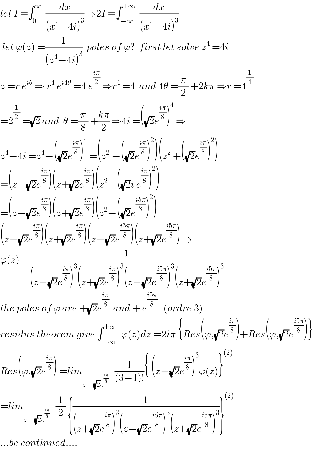 let I =∫_0 ^∞   (dx/((x^4 −4i)^3 )) ⇒2I =∫_(−∞) ^(+∞)   (dx/((x^4 −4i)^3 ))   let ϕ(z) =(1/((z^4 −4i)^3 ))  poles of ϕ?  first let solve z^4  =4i  z =r e^(iθ)  ⇒ r^4  e^(i4θ)  =4 e^((iπ)/2)  ⇒r^4  =4  and 4θ =(π/2) +2kπ ⇒r =4^(1/4)   =2^(1/2)  =(√2) and  θ =(π/8) +((kπ)/2) ⇒4i =((√2)e^((iπ)/8) )^4  ⇒  z^4 −4i =z^4 −((√2)e^((iπ)/8) )^4  =(z^2  −((√2)e^((iπ)/8) )^2 )(z^2  +((√2)e^((iπ)/8) )^2 )  =(z−(√2)e^((iπ)/8) )(z+(√2)e^((iπ)/8) )(z^2 −((√2)i e^((iπ)/8) )^2 )  =(z−(√2)e^((iπ)/8) )(z+(√2)e^((iπ)/8) )(z^2 −((√2)e^((i5π)/8) )^2 )  (z−(√2)e^((iπ)/8) )(z+(√2)e^((iπ)/8) )(z−(√2)e^((i5π)/8) )(z+(√2)e^((i5π)/8) ) ⇒  ϕ(z) =(1/((z−(√2)e^((iπ)/8) )^3 (z+(√2)e^((iπ)/8) )^3 (z−(√2)e^((i5π)/8) )^3 (z+(√2)e^((i5π)/8) )^3 ))  the poles of ϕ are +^− (√2)e^((iπ)/8)   and +^−  e^((i5π)/8)    (ordre 3)  residus theorem give ∫_(−∞) ^(+∞)   ϕ(z)dz =2iπ {Res(ϕ,(√2)e^((iπ)/8) )+Res(ϕ,(√2)e^((i5π)/8) )}  Res(ϕ,(√2)e^((iπ)/8) ) =lim_(z→(√2)e^((iπ)/8) )    (1/((3−1)!)){ (z−(√2)e^((iπ)/8) )^3 ϕ(z)}^((2))   =lim_(z→(√2)e^((iπ)/8) )    (1/2) {(1/((z+(√2)e^((iπ)/8) )^3 (z−(√2)e^((i5π)/8) )^3 (z+(√2)e^((i5π)/8) )^3 ))}^((2))   ...be continued....  