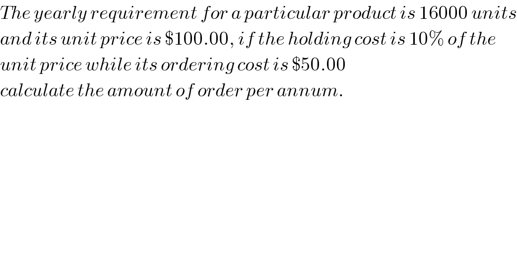 The yearly requirement for a particular product is 16000 units  and its unit price is $100.00, if the holding cost is 10% of the  unit price while its ordering cost is $50.00   calculate the amount of order per annum.    