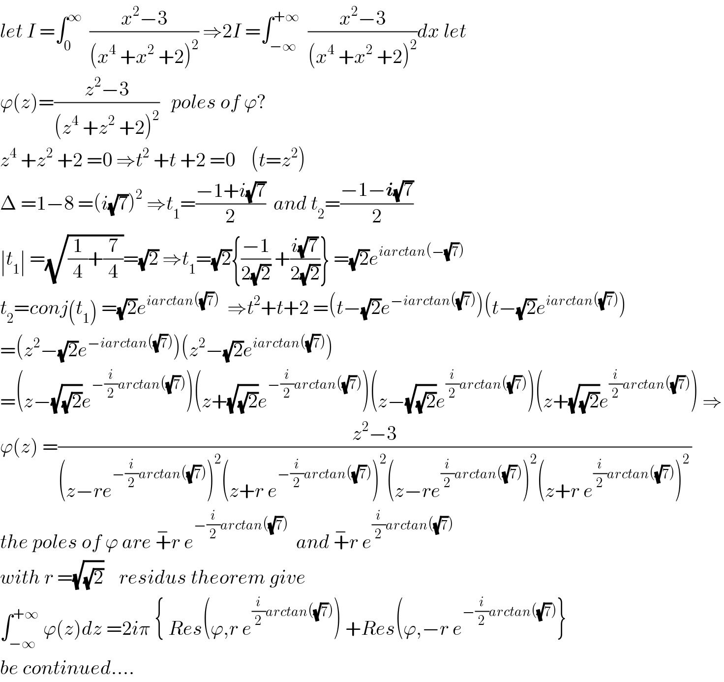 let I =∫_0 ^∞   ((x^2 −3)/((x^4  +x^2  +2)^2 )) ⇒2I =∫_(−∞) ^(+∞)   ((x^2 −3)/((x^4  +x^2  +2)^2 ))dx let  ϕ(z)=((z^2 −3)/((z^4  +z^2  +2)^2 ))   poles of ϕ?  z^4  +z^2  +2 =0 ⇒t^2  +t +2 =0    (t=z^2 )  Δ =1−8 =(i(√7))^2  ⇒t_1 =((−1+i(√7))/2)  and t_2 =((−1−i(√7))/2)  ∣t_1 ∣ =(√((1/4)+(7/4)))=(√2) ⇒t_1 =(√2){((−1)/(2(√2))) +((i(√7))/(2(√2)))} =(√2)e^(iarctan(−(√7)))   t_2 =conj(t_1 ) =(√2)e^(iarctan((√7)))   ⇒t^2 +t+2 =(t−(√2)e^(−iarctan((√7))) )(t−(√2)e^(iarctan((√7))) )  =(z^2 −(√2)e^(−iarctan((√7))) )(z^2 −(√2)e^(iarctan((√7))) )  =(z−(√(√2))e^(−(i/2)arctan((√7))) )(z+(√(√2))e^(−(i/2)arctan((√7))) )(z−(√(√2))e^((i/2)arctan((√7))) )(z+(√(√2))e^((i/2)arctan((√7))) ) ⇒  ϕ(z) =((z^2 −3)/((z−re^(−(i/2)arctan((√7))) )^2 (z+r e^(−(i/2)arctan((√7))) )^2 (z−re^((i/2)arctan((√7))) )^2 (z+r e^((i/2)arctan((√7))) )^2 ))  the poles of ϕ are +^− r e^(−(i/2)arctan((√7)))   and +^− r e^((i/2)arctan((√7)))   with r =(√(√2))    residus theorem give  ∫_(−∞) ^(+∞)  ϕ(z)dz =2iπ { Res(ϕ,r e^((i/2)arctan((√7))) ) +Res(ϕ,−r e^(−(i/2)arctan((√7))) }  be continued....  