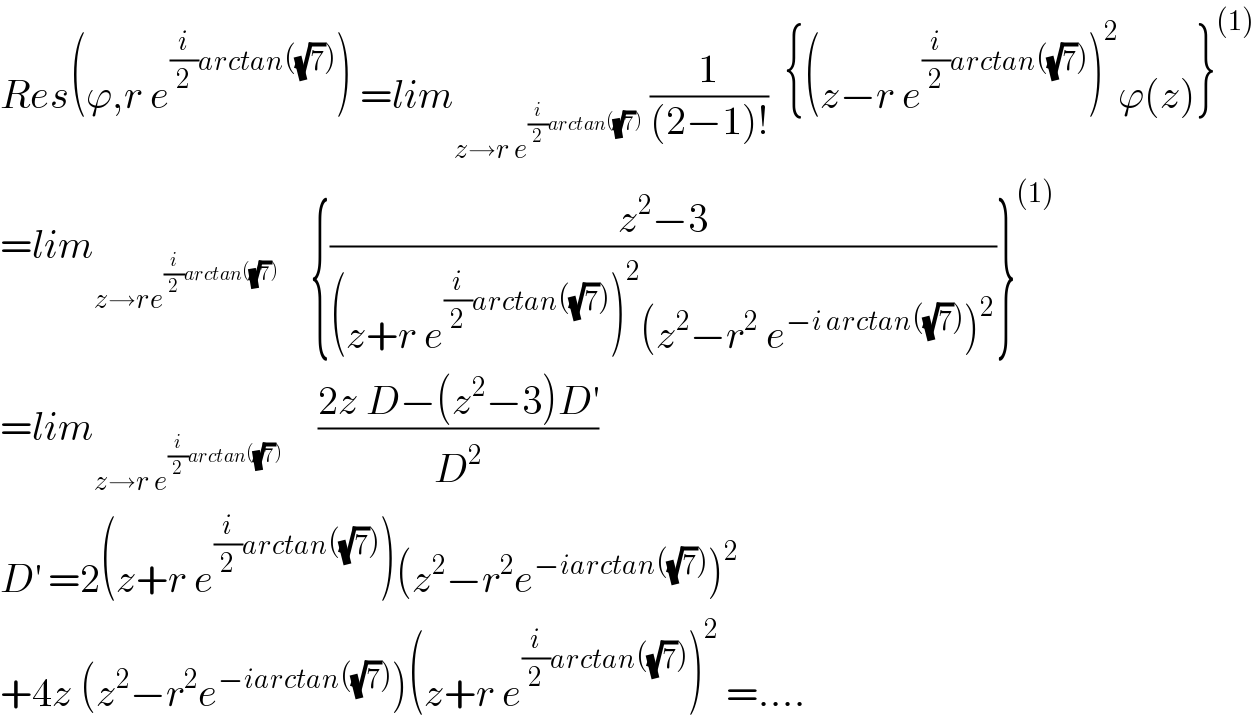 Res(ϕ,r e^((i/2)arctan((√7))) ) =lim_(z→r e^((i/2)arctan((√7))) )  (1/((2−1)!))  {(z−r e^((i/2)arctan((√7))) )^2 ϕ(z)}^((1))   =lim_(z→re^((i/2)arctan((√7))) )     {((z^2 −3)/((z+r e^((i/2)arctan((√7))) )^2 (z^2 −r^2  e^(−i arctan((√7))) )^2 ))}^((1))   =lim_(z→r e^((i/2)arctan((√7)))    )    ((2z D−(z^2 −3)D^′ )/D^2 )  D^′  =2(z+r e^((i/2)arctan((√7))) )(z^2 −r^2 e^(−iarctan((√7))) )^2   +4z (z^2 −r^2 e^(−iarctan((√7))) )(z+r e^((i/2)arctan((√7))) )^2  =....  