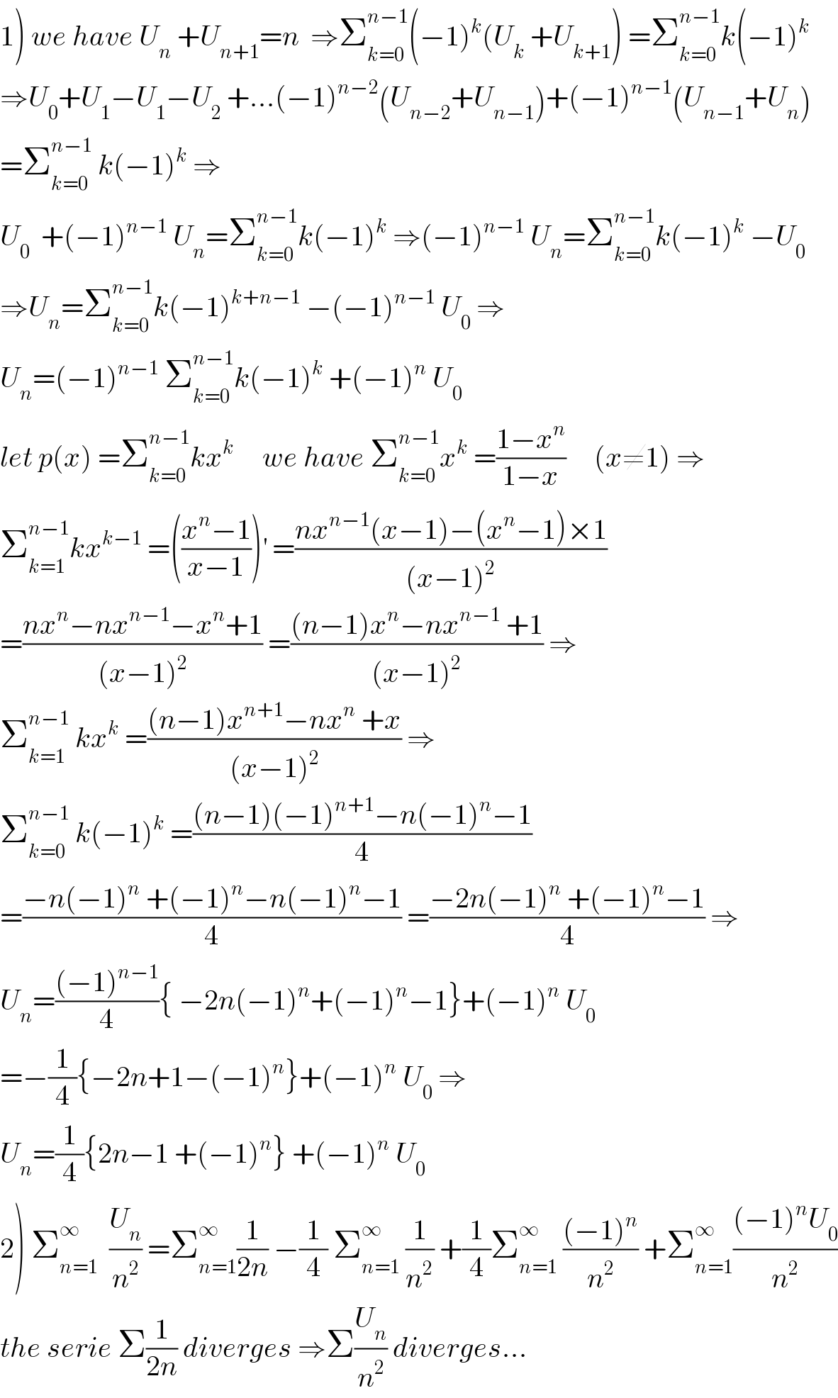1) we have U_n  +U_(n+1) =n  ⇒Σ_(k=0) ^(n−1) (−1)^k (U_k  +U_(k+1) ) =Σ_(k=0) ^(n−1) k(−1)^k   ⇒U_0 +U_1 −U_1 −U_2  +...(−1)^(n−2) (U_(n−2) +U_(n−1) )+(−1)^(n−1) (U_(n−1) +U_n )  =Σ_(k=0) ^(n−1)  k(−1)^k  ⇒  U_0   +(−1)^(n−1)  U_n =Σ_(k=0) ^(n−1) k(−1)^k  ⇒(−1)^(n−1)  U_n =Σ_(k=0) ^(n−1) k(−1)^k  −U_0   ⇒U_n =Σ_(k=0) ^(n−1) k(−1)^(k+n−1)  −(−1)^(n−1)  U_0  ⇒  U_n =(−1)^(n−1)  Σ_(k=0) ^(n−1) k(−1)^k  +(−1)^n  U_0   let p(x) =Σ_(k=0) ^(n−1) kx^k      we have Σ_(k=0) ^(n−1) x^k  =((1−x^n )/(1−x))     (x≠1) ⇒  Σ_(k=1) ^(n−1) kx^(k−1)  =(((x^n −1)/(x−1)))^′  =((nx^(n−1) (x−1)−(x^n −1)×1)/((x−1)^2 ))  =((nx^n −nx^(n−1) −x^n +1)/((x−1)^2 )) =(((n−1)x^n −nx^(n−1)  +1)/((x−1)^2 )) ⇒  Σ_(k=1) ^(n−1)  kx^k  =(((n−1)x^(n+1) −nx^n  +x)/((x−1)^2 )) ⇒  Σ_(k=0) ^(n−1)  k(−1)^k  =(((n−1)(−1)^(n+1) −n(−1)^n −1)/4)  =((−n(−1)^n  +(−1)^n −n(−1)^n −1)/4) =((−2n(−1)^n  +(−1)^n −1)/4) ⇒  U_n =(((−1)^(n−1) )/4){ −2n(−1)^n +(−1)^n −1}+(−1)^n  U_0   =−(1/4){−2n+1−(−1)^n }+(−1)^n  U_0  ⇒  U_n =(1/4){2n−1 +(−1)^n } +(−1)^n  U_0   2) Σ_(n=1) ^∞   (U_n /n^2 ) =Σ_(n=1) ^∞ (1/(2n)) −(1/4) Σ_(n=1) ^∞  (1/n^2 ) +(1/4)Σ_(n=1) ^∞  (((−1)^n )/n^2 ) +Σ_(n=1) ^∞ (((−1)^n U_0 )/n^2 )  the serie Σ(1/(2n)) diverges ⇒Σ(U_n /n^2 ) diverges...  