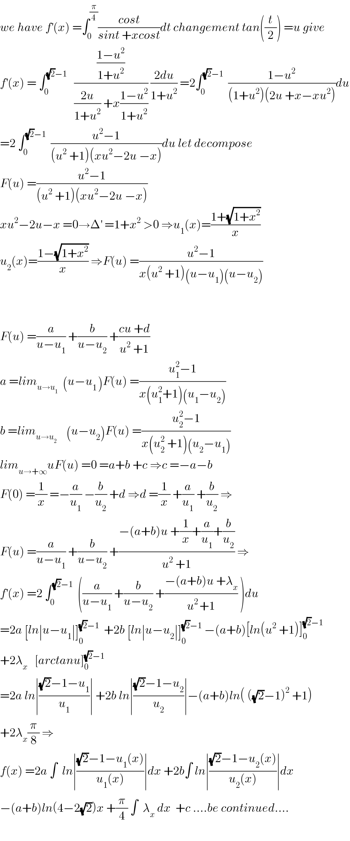 we have f^′ (x) =∫_0 ^(π/4) ((cost)/(sint +xcost))dt changement tan((t/2)) =u give  f^′ (x) = ∫_0 ^((√2)−1)    (((1−u^2 )/(1+u^2 ))/(((2u)/(1+u^2 )) +x((1−u^2 )/(1+u^2 )))) ((2du)/(1+u^2 )) =2∫_0 ^((√2)−1)   ((1−u^2 )/((1+u^2 )(2u +x−xu^2 )))du  =2 ∫_0 ^((√2)−1)   ((u^2 −1)/((u^2  +1)(xu^2 −2u −x)))du let decompose  F(u) =((u^2 −1)/((u^2  +1)(xu^2 −2u −x)))  xu^2 −2u−x =0→Δ^′  =1+x^2  >0 ⇒u_1 (x)=((1+(√(1+x^2 )))/x)  u_2 (x)=((1−(√(1+x^2 )))/x) ⇒F(u) =((u^2 −1)/(x(u^2  +1)(u−u_1 )(u−u_2 )))      F(u) =(a/(u−u_1 )) +(b/(u−u_2 )) +((cu +d)/(u^2  +1))  a =lim_(u→u_1 )   (u−u_(1 ) )F(u) =((u_1 ^2 −1)/(x(u_1 ^2 +1)(u_1 −u_2 )))  b =lim_(u→u_2 )     (u−u_2 )F(u) =((u_2 ^2 −1)/(x(u_2 ^2  +1)(u_2 −u_1 )))  lim_(u→+∞) uF(u) =0 =a+b +c ⇒c =−a−b  F(0) =(1/x) =−(a/u_1 ) −(b/u_2 ) +d ⇒d =(1/x) +(a/u_1 ) +(b/u_2 ) ⇒  F(u) =(a/(u−u_1 )) +(b/(u−u_2 )) +((−(a+b)u +(1/x)+(a/u_1 )+(b/u_2 ))/(u^2  +1)) ⇒  f^′ (x) =2 ∫_0 ^((√2)−1)   ((a/(u−u_1 )) +(b/(u−u_2 )) +((−(a+b)u +λ_x )/(u^(2 ) +1)) )du  =2a [ln∣u−u_1 ∣]_0 ^((√2)−1)   +2b [ln∣u−u_2 ∣]_0 ^((√2)−1)  −(a+b)[ln(u^2  +1)]_0 ^((√2)−1)   +2λ_x    [arctanu]_0 ^((√2)−1)   =2a ln∣(((√2)−1−u_1 )/u_1 )∣ +2b ln∣(((√2)−1−u_2 )/u_2 )∣−(a+b)ln( ((√2)−1)^2  +1)  +2λ_x (π/8) ⇒  f(x) =2a ∫  ln∣(((√2)−1−u_1 (x))/(u_1 (x)))∣dx +2b∫ ln∣(((√2)−1−u_2 (x))/(u_2 (x)))∣dx  −(a+b)ln(4−2(√2))x +(π/4) ∫  λ_x  dx  +c ....be continued....    