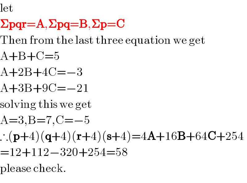 let  𝚺pqr=A,𝚺pq=B,𝚺p=C  Then from the last three equation we get  A+B+C=5  A+2B+4C=−3  A+3B+9C=−21  solving this we get  A=3,B=7,C=−5  ∴(p+4)(q+4)(r+4)(s+4)=4A+16B+64C+254  =12+112−320+254=58  please check.  