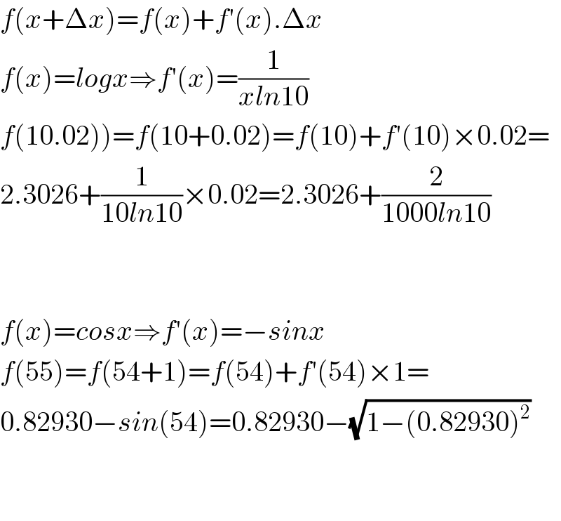 f(x+Δx)=f(x)+f′(x).Δx  f(x)=logx⇒f′(x)=(1/(xln10))  f(10.02))=f(10+0.02)=f(10)+f′(10)×0.02=  2.3026+(1/(10ln10))×0.02=2.3026+(2/(1000ln10))      f(x)=cosx⇒f′(x)=−sinx  f(55)=f(54+1)=f(54)+f′(54)×1=  0.82930−sin(54)=0.82930−(√(1−(0.82930)^2 ))      