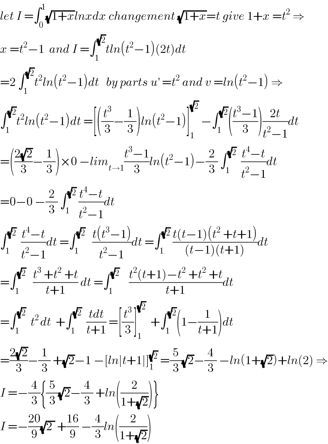 let I =∫_0 ^1 (√(1+x))lnxdx changement (√(1+x))=t give 1+x =t^2  ⇒  x =t^2 −1  and I =∫_1 ^(√2) tln(t^2 −1)(2t)dt  =2 ∫_1 ^(√2) t^2 ln(t^2 −1)dt   by parts u^′  =t^2  and v =ln(t^2 −1) ⇒  ∫_1 ^(√2) t^2 ln(t^2 −1)dt =[((t^3 /3)−(1/3))ln(t^2 −1)]_1 ^(√2)  −∫_1 ^(√2) (((t^3 −1)/3))((2t)/(t^2 −1))dt  =(((2(√2))/3)−(1/3))×0 −lim_(t→1) ((t^3 −1)/3)ln(t^2 −1)−(2/3) ∫_1 ^(√2)   ((t^4 −t)/(t^2 −1))dt  =0−0 −(2/3) ∫_1 ^(√2)  ((t^4 −t)/(t^2 −1))dt  ∫_1 ^(√2)   ((t^4 −t)/(t^2 −1))dt =∫_1 ^(√2)    ((t(t^3 −1))/(t^2 −1))dt =∫_1 ^(√2)  ((t(t−1)(t^2  +t+1))/((t−1)(t+1)))dt  =∫_1 ^(√2)    ((t^3  +t^2  +t)/(t+1)) dt =∫_1 ^(√2)     ((t^2 (t+1)−t^2  +t^2  +t)/(t+1))dt  =∫_1 ^(√2)   t^(2 ) dt  +∫_1 ^(√2)   ((tdt)/(t+1)) =[(t^3 /3)]_1 ^(√2)   +∫_1 ^(√2) (1−(1/(t+1)))dt  =((2(√2))/3)−(1/3) +(√2)−1 −[ln∣t+1∣]_1 ^(√2)  =(5/3)(√2)−(4/3) −ln(1+(√2))+ln(2) ⇒  I =−(4/3){(5/3)(√2)−(4/3) +ln((2/(1+(√2))))}  I =−((20)/9)(√(2 )) +((16)/9) −(4/3)ln((2/(1+(√2))))  