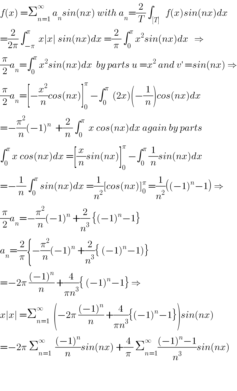 f(x) =Σ_(n=1) ^∞  a_n sin(nx) with a_n =(2/T) ∫_([T])   f(x)sin(nx)dx  =(2/(2π)) ∫_(−π) ^π  x∣x∣ sin(nx)dx =(2/π) ∫_0 ^π  x^2 sin(nx)dx   ⇒  (π/2)a_n =∫_0 ^π  x^2 sin(nx)dx  by parts u =x^2  and v^′  =sin(nx) ⇒  (π/2)a_n =[−(x^2 /n)cos(nx)]_0 ^π  −∫_0 ^π   (2x)(−(1/n))cos(nx)dx  =−(π^2 /n)(−1)^n   +(2/n) ∫_0 ^π   x cos(nx)dx again by parts  ∫_0 ^π  x cos(nx)dx =[(x/n)sin(nx)]_0 ^π  −∫_0 ^π  (1/n)sin(nx)dx  =−(1/n) ∫_0 ^π  sin(nx)dx =(1/n^2 )[cos(nx)]_0 ^π  =(1/n^2 )((−1)^n −1) ⇒  (π/2)a_n =−(π^2 /n)(−1)^n  +(2/n^3 ) {(−1)^n −1}  a_n =(2/π){−(π^2 /n)(−1)^n  +(2/n^3 ){ (−1)^n −1)}  =−2π (((−1)^n )/n) +(4/(πn^3 )){ (−1)^n −1} ⇒  x∣x∣ =Σ_(n=1) ^∞   (−2π (((−1)^n )/n) +(4/(πn^3 )){(−1)^n −1})sin(nx)  =−2π Σ_(n=1) ^∞   (((−1)^n )/n)sin(nx) +(4/π) Σ_(n=1) ^∞ (((−1)^n −1)/n^3 )sin(nx)      