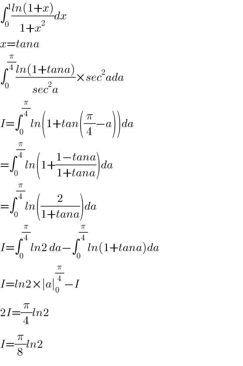 ∫_0 ^1 ((ln(1+x))/(1+x^2 ))dx  x=tana  ∫_0 ^(π/4) ((ln(1+tana))/(sec^2 a))×sec^2 ada  I=∫_0 ^(π/4) ln(1+tan((π/4)−a))da  =∫_0 ^(π/4) ln(1+((1−tana)/(1+tana)))da  =∫_0 ^(π/4) ln((2/(1+tana)))da  I=∫_0 ^(π/4) ln2 da−∫_0 ^(π/4) ln(1+tana)da  I=ln2×∣a∣_0 ^(π/4) −I  2I=(π/4)ln2  I=(π/8)ln2  