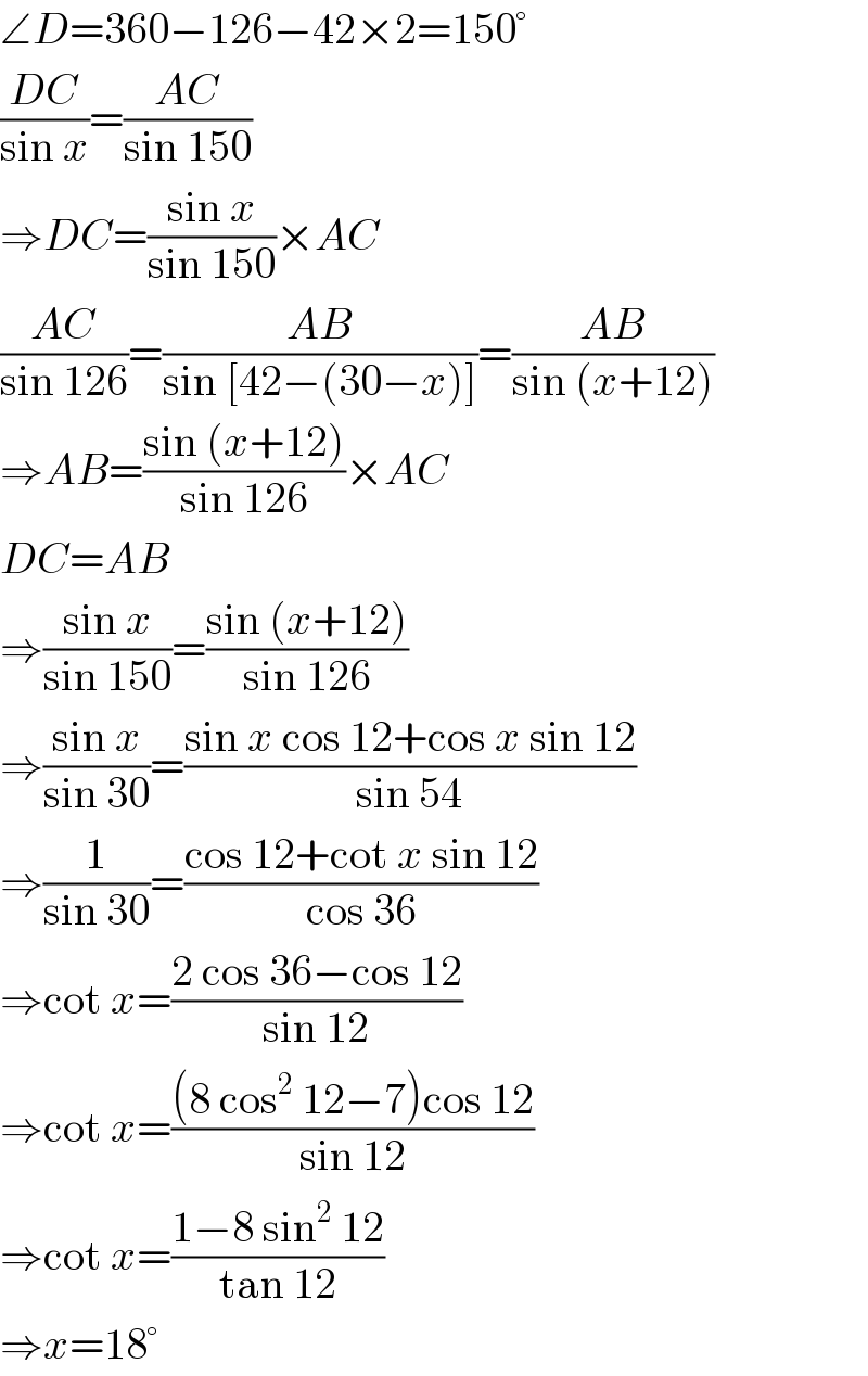 ∠D=360−126−42×2=150°  ((DC)/(sin x))=((AC)/(sin 150))  ⇒DC=((sin x)/(sin 150))×AC  ((AC)/(sin 126))=((AB)/(sin [42−(30−x)]))=((AB)/(sin (x+12)))  ⇒AB=((sin (x+12))/(sin 126))×AC  DC=AB  ⇒((sin x)/(sin 150))=((sin (x+12))/(sin 126))  ⇒((sin x)/(sin 30))=((sin x cos 12+cos x sin 12)/(sin 54))  ⇒(1/(sin 30))=((cos 12+cot x sin 12)/(cos 36))  ⇒cot x=((2 cos 36−cos 12)/(sin 12))  ⇒cot x=(((8 cos^2  12−7)cos 12)/(sin 12))  ⇒cot x=((1−8 sin^2  12)/(tan 12))  ⇒x=18°  