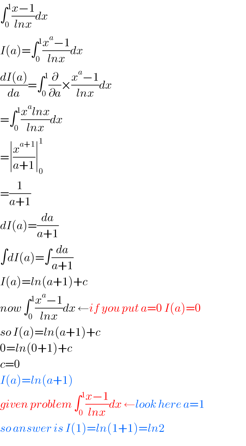 ∫_0 ^1 ((x−1)/(lnx))dx  I(a)=∫_0 ^1 ((x^a −1)/(lnx))dx  ((dI(a))/da)=∫_0 ^1 (∂/∂a)×((x^a −1)/(lnx))dx  =∫_0 ^1 ((x^a lnx)/(lnx))dx  =∣(x^(a+1) /(a+1))∣_0 ^1   =(1/(a+1))  dI(a)=(da/(a+1))  ∫dI(a)=∫(da/(a+1))  I(a)=ln(a+1)+c  now ∫_0 ^1 ((x^a −1)/(lnx))dx ←if you put a=0 I(a)=0  so I(a)=ln(a+1)+c  0=ln(0+1)+c  c=0  I(a)=ln(a+1)  given problem ∫_0 ^1 ((x−1)/(lnx))dx ←look here a=1  so answer is I(1)=ln(1+1)=ln2  