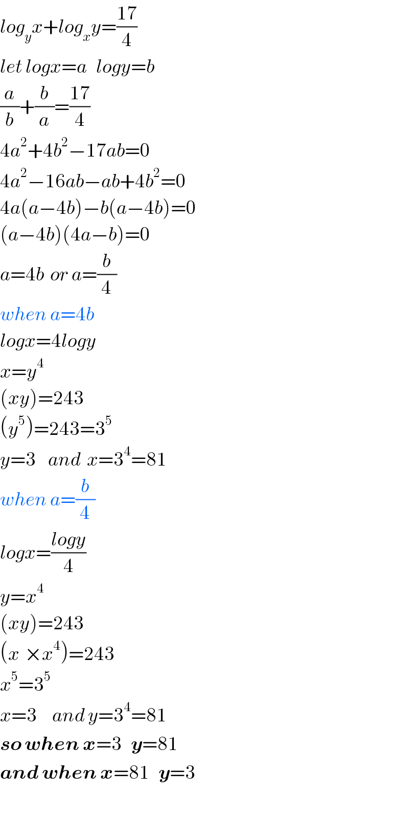 log_y x+log_x y=((17)/4)  let logx=a   logy=b  (a/b)+(b/a)=((17)/4)  4a^2 +4b^2 −17ab=0  4a^2 −16ab−ab+4b^2 =0  4a(a−4b)−b(a−4b)=0  (a−4b)(4a−b)=0  a=4b  or a=(b/4)  when a=4b  logx=4logy  x=y^4   (xy)=243  (y^5 )=243=3^5   y=3    and  x=3^4 =81  when a=(b/4)  logx=((logy)/4)  y=x^4   (xy)=243  (x^ ×x^4 )=243  x^5 =3^5   x=3     and y=3^4 =81  so when x=3   y=81  and when x=81   y=3    