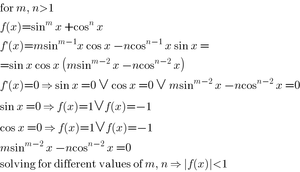 for m, n>1  f(x)=sin^m  x +cos^n  x  f′(x)=msin^(m−1) x cos x −ncos^(n−1)  x sin x =  =sin x cos x (msin^(m−2)  x −ncos^(n−2)  x)  f′(x)=0 ⇒ sin x =0 ∨ cos x =0 ∨ msin^(m−2)  x −ncos^(n−2)  x =0  sin x =0 ⇒ f(x)=1∨f(x)=−1  cos x =0 ⇒ f(x)=1∨f(x)=−1  msin^(m−2)  x −ncos^(n−2)  x =0  solving for different values of m, n ⇒ ∣f(x)∣<1  