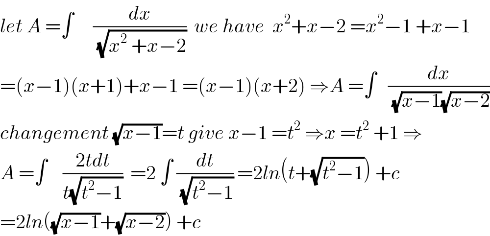 let A =∫     (dx/(√(x^2  +x−2)))  we have  x^2 +x−2 =x^2 −1 +x−1  =(x−1)(x+1)+x−1 =(x−1)(x+2) ⇒A =∫   (dx/((√(x−1))(√(x−2))))  changement (√(x−1))=t give x−1 =t^2  ⇒x =t^2  +1 ⇒  A =∫    ((2tdt)/(t(√(t^2 −1))))  =2 ∫ (dt/(√(t^2 −1))) =2ln(t+(√(t^2 −1))) +c  =2ln((√(x−1))+(√(x−2))) +c    