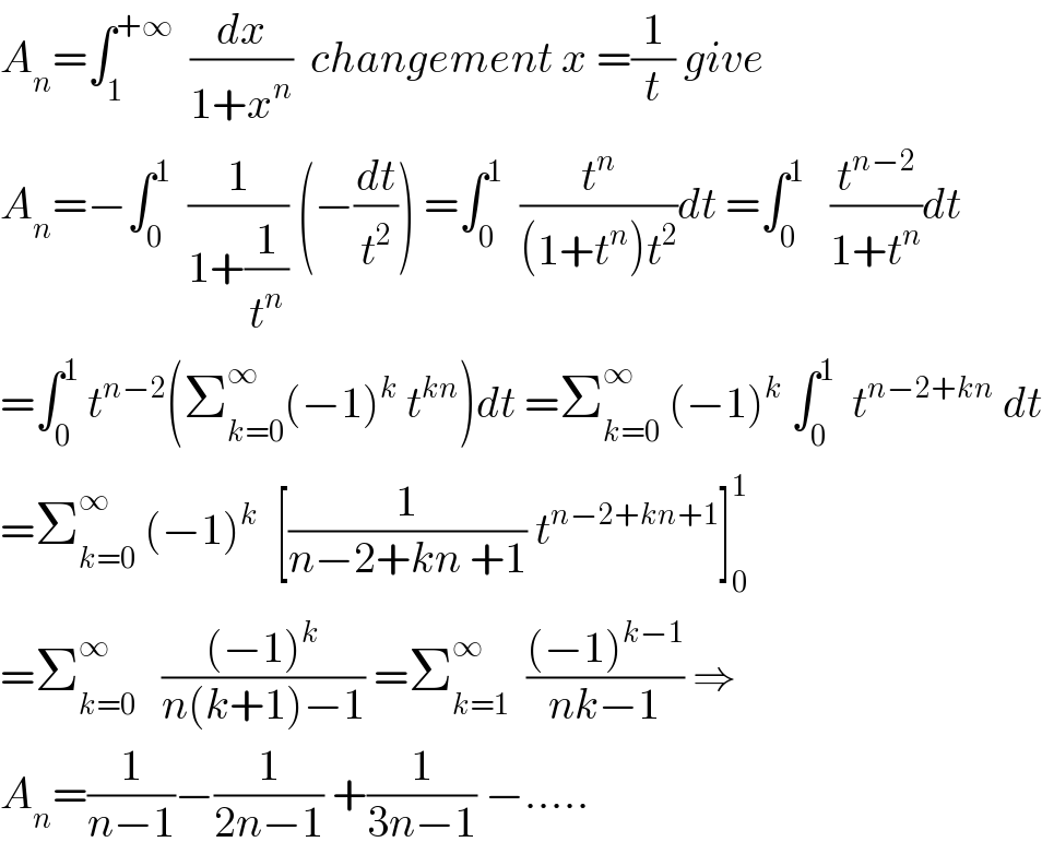 A_n =∫_1 ^(+∞)   (dx/(1+x^n ))  changement x =(1/t) give   A_n =−∫_0 ^1   (1/(1+(1/t^n ))) (−(dt/t^2 )) =∫_0 ^1   (t^n /((1+t^n )t^2 ))dt =∫_0 ^1    (t^(n−2) /(1+t^n ))dt  =∫_0 ^1  t^(n−2) (Σ_(k=0) ^∞ (−1)^k  t^(kn) )dt =Σ_(k=0) ^∞  (−1)^k  ∫_0 ^1   t^(n−2+kn)  dt  =Σ_(k=0) ^∞  (−1)^k   [(1/(n−2+kn +1)) t^(n−2+kn+1) ]_0 ^1   =Σ_(k=0) ^∞    (((−1)^k )/(n(k+1)−1)) =Σ_(k=1) ^∞   (((−1)^(k−1) )/(nk−1)) ⇒  A_n =(1/(n−1))−(1/(2n−1)) +(1/(3n−1)) −.....  