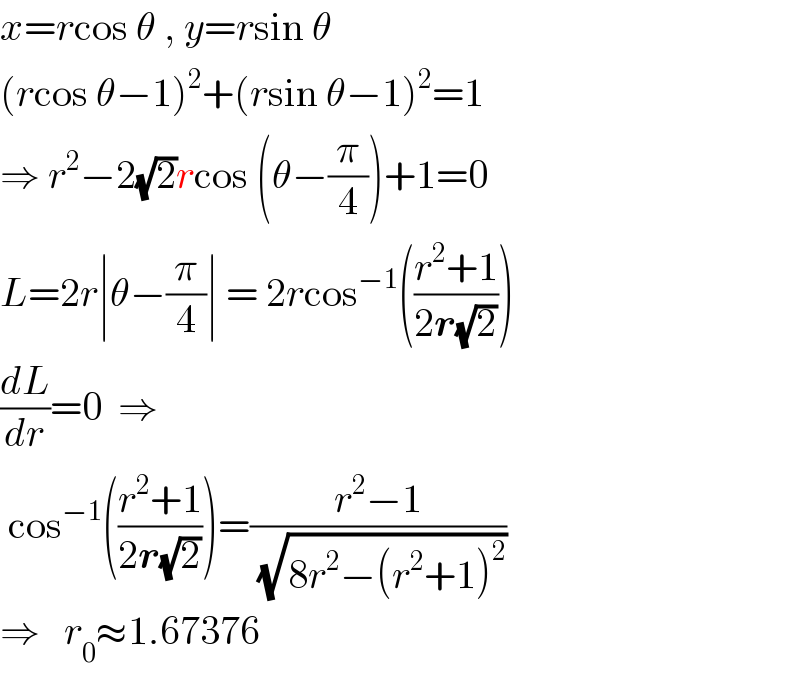 x=rcos θ , y=rsin θ  (rcos θ−1)^2 +(rsin θ−1)^2 =1  ⇒ r^2 −2(√2)rcos (θ−(π/4))+1=0  L=2r∣θ−(π/4)∣ = 2rcos^(−1) (((r^2 +1)/(2r(√2))))  (dL/dr)=0  ⇒   cos^(−1) (((r^2 +1)/(2r(√2))))=((r^2 −1)/(√(8r^2 −(r^2 +1)^2 )))  ⇒   r_0 ≈1.67376  