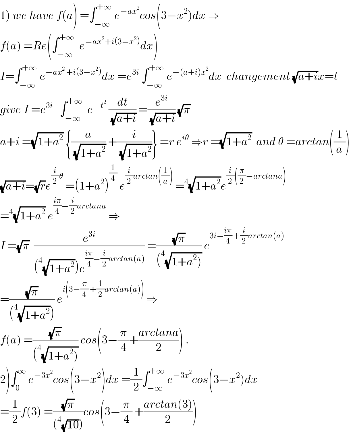 1) we have f(a) =∫_(−∞) ^(+∞)  e^(−ax^2 ) cos(3−x^2 )dx ⇒  f(a) =Re(∫_(−∞) ^(+∞)   e^(−ax^2 +i(3−x^2 )) dx)  I=∫_(−∞) ^(+∞)  e^(−ax^2  +i(3−x^2 )) dx =e^(3i)  ∫_(−∞) ^(+∞)  e^(−(a+i)x^2 ) dx  changement (√(a+i))x=t  give I =e^(3i)    ∫_(−∞) ^(+∞)   e^(−t^2 )  (dt/(√(a+i))) =(e^(3i) /(√(a+i))) (√π)  a+i =(√(1+a^2 )) {(a/(√(1+a^2 ))) +(i/(√(1+a^2 )))} =r e^(iθ)  ⇒r =(√(1+a^2 ))  and θ =arctan((1/a))  (√(a+i))=(√r)e^((i/2)θ)  =(1+a^2 )^(1/4)  e^((i/2)arctan((1/a)))  =^4 (√(1+a^2 ))e^((i/2)((π/2)−arctana))   =^4 (√(1+a^2 )) e^(((iπ)/4)−(i/2)arctana)  ⇒  I =(√π)  (e^(3i) /((^4 (√(1+a^2 )))e^(((iπ)/4)−(i/2)arctan(a)) )) =((√π)/((^4 (√(1+a^2 ))))) e^(3i−((iπ)/4) +(i/2)arctan(a))   =((√π)/((^4 (√(1+a^2 ))))) e^(i(3−(π/4) +(1/2)arctan(a)))  ⇒  f(a) =((√π)/((^4 (√(1+a^2 ))))) cos(3−(π/4)+((arctana)/2)) .  2)∫_0 ^∞  e^(−3x^2 ) cos(3−x^2 )dx =(1/2)∫_(−∞) ^(+∞)  e^(−3x^2 ) cos(3−x^2 )dx  =(1/2)f(3) =((√π)/((^4 (√(10)))))cos(3−(π/4) +((arctan(3))/2))  